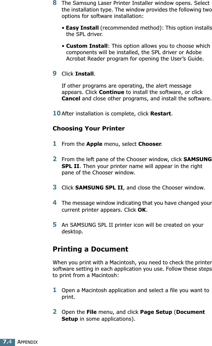 APPENDIX7.48The Samsung Laser Printer Installer window opens. Select the installation type. The window provides the following two options for software installation:• Easy Install (recommended method): This option installs the SPL driver. • Custom Install: This option allows you to choose which components will be installed, the SPL driver or Adobe Acrobat Reader program for opening the User’s Guide. 9Click Install.If other programs are operating, the alert message appears. Click Continue to install the software, or click Cancel and close other programs, and install the software. 10After installation is complete, click Restart.Choosing Your Printer1From the Apple menu, select Chooser.2From the left pane of the Chooser window, click SAMSUNG SPL II. Then your printer name will appear in the right pane of the Chooser window.3Click SAMSUNG SPL II, and close the Chooser window.4The message window indicating that you have changed your current printer appears. Click OK. 5An SAMSUNG SPL II printer icon will be created on your desktop. Printing a DocumentWhen you print with a Macintosh, you need to check the printer software setting in each application you use. Follow these steps to print from a Macintosh:1Open a Macintosh application and select a file you want to print.2Open the File menu, and click Page Setup (Document Setup in some applications). 