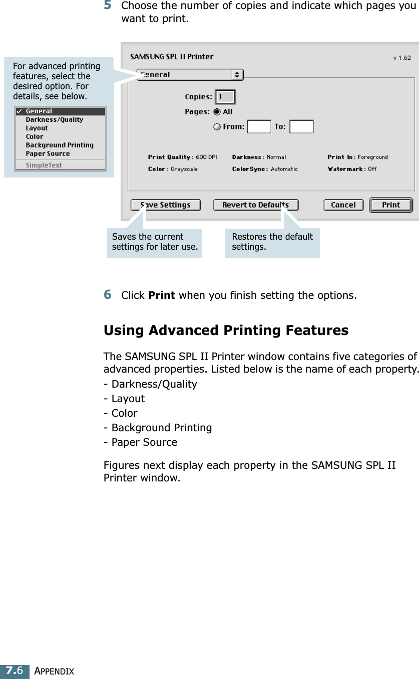 APPENDIX7.65Choose the number of copies and indicate which pages you want to print. 6Click Print when you finish setting the options.Using Advanced Printing FeaturesThe SAMSUNG SPL II Printer window contains five categories of advanced properties. Listed below is the name of each property.- Darkness/Quality- Layout- Color- Background Printing- Paper SourceFigures next display each property in the SAMSUNG SPL II Printer window.Saves the current settings for later use.Restores the default settings.For advanced printing features, select the desired option. For details, see below.