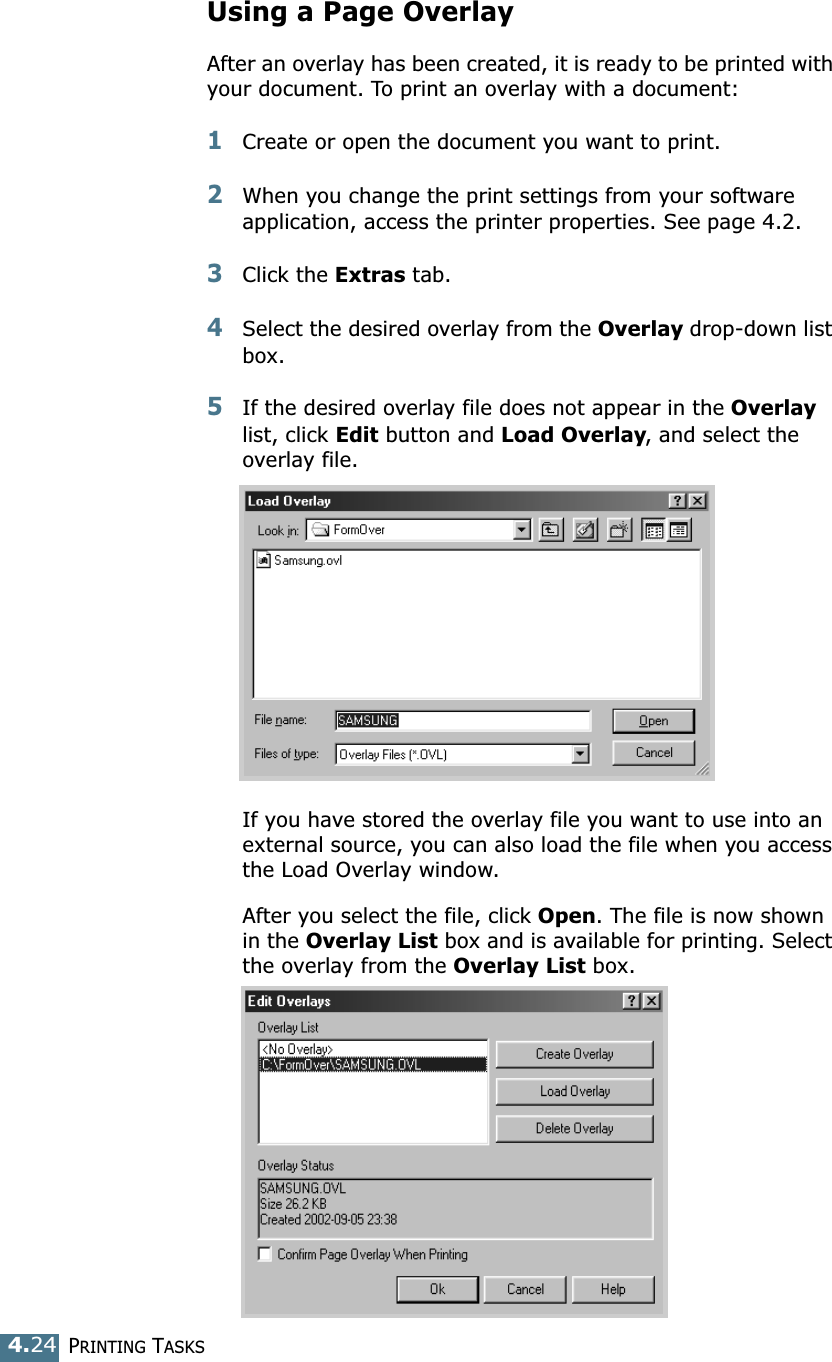 PRINTING TASKS4.24Using a Page OverlayAfter an overlay has been created, it is ready to be printed with your document. To print an overlay with a document:1Create or open the document you want to print. 2When you change the print settings from your software application, access the printer properties. See page 4.2. 3Click the Extras tab. 4Select the desired overlay from the Overlay drop-down list box. 5If the desired overlay file does not appear in the Overlay list, click Edit button and Load Overlay, and select the overlay file. If you have stored the overlay file you want to use into an external source, you can also load the file when you access the Load Overlay window. After you select the file, click Open. The file is now shown in the Overlay List box and is available for printing. Select the overlay from the Overlay List box. 