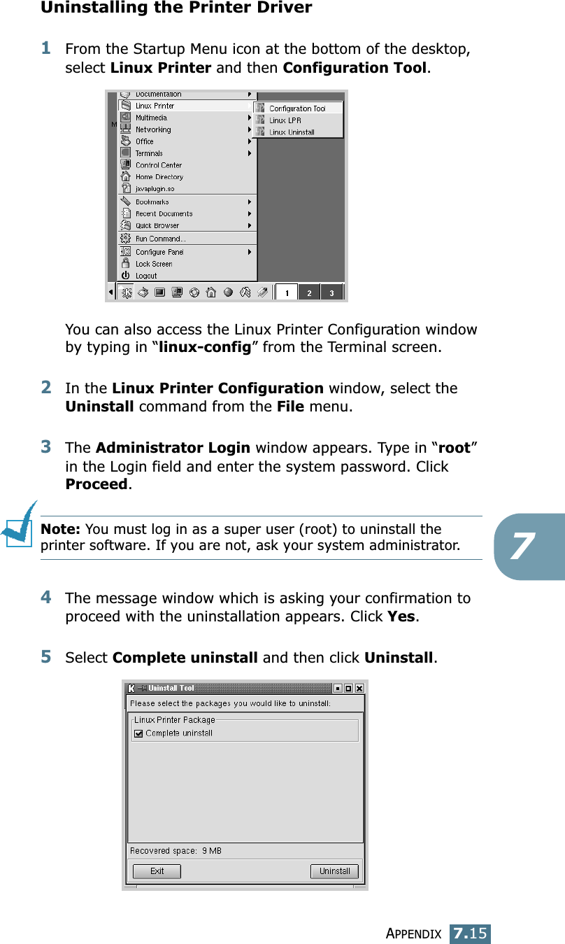 APPENDIX7.157Uninstalling the Printer Driver1From the Startup Menu icon at the bottom of the desktop, select Linux Printer and then Configuration Tool.You can also access the Linux Printer Configuration window by typing in “linux-config” from the Terminal screen. 2In the Linux Printer Configuration window, select the Uninstall command from the File menu. 3The Administrator Login window appears. Type in “root” in the Login field and enter the system password. Click Proceed.Note: You must log in as a super user (root) to uninstall the printer software. If you are not, ask your system administrator. 4The message window which is asking your confirmation to proceed with the uninstallation appears. Click Yes.5Select Complete uninstall and then click Uninstall.