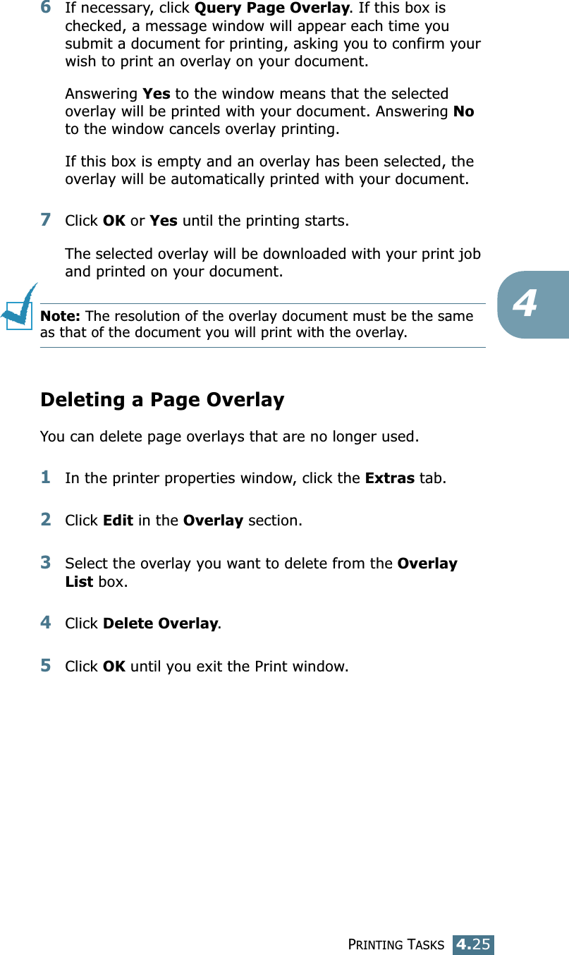 PRINTING TASKS4.2546If necessary, click Query Page Overlay. If this box is checked, a message window will appear each time you submit a document for printing, asking you to confirm your wish to print an overlay on your document. Answering Yes to the window means that the selected overlay will be printed with your document. Answering No to the window cancels overlay printing. If this box is empty and an overlay has been selected, the overlay will be automatically printed with your document. 7Click OK or Yes until the printing starts. The selected overlay will be downloaded with your print job and printed on your document. Note: The resolution of the overlay document must be the same as that of the document you will print with the overlay.  Deleting a Page OverlayYou can delete page overlays that are no longer used. 1In the printer properties window, click the Extras tab. 2Click Edit in the Overlay section. 3Select the overlay you want to delete from the Overlay List box. 4Click Delete Overlay. 5Click OK until you exit the Print window.