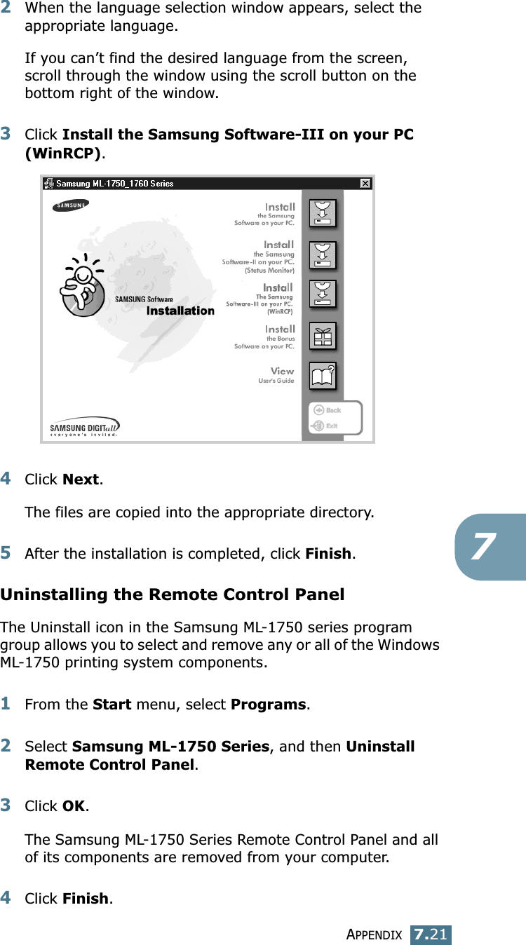 APPENDIX7.2172When the language selection window appears, select the appropriate language.If you can’t find the desired language from the screen, scroll through the window using the scroll button on the bottom right of the window. 3Click Install the Samsung Software-III on your PC (WinRCP).4Click Next.The files are copied into the appropriate directory. 5After the installation is completed, click Finish. Uninstalling the Remote Control PanelThe Uninstall icon in the Samsung ML-1750 series program group allows you to select and remove any or all of the Windows ML-1750 printing system components.1From the Start menu, select Programs.2Select Samsung ML-1750 Series, and then Uninstall Remote Control Panel. 3Click OK. The Samsung ML-1750 Series Remote Control Panel and all of its components are removed from your computer. 4Click Finish. 