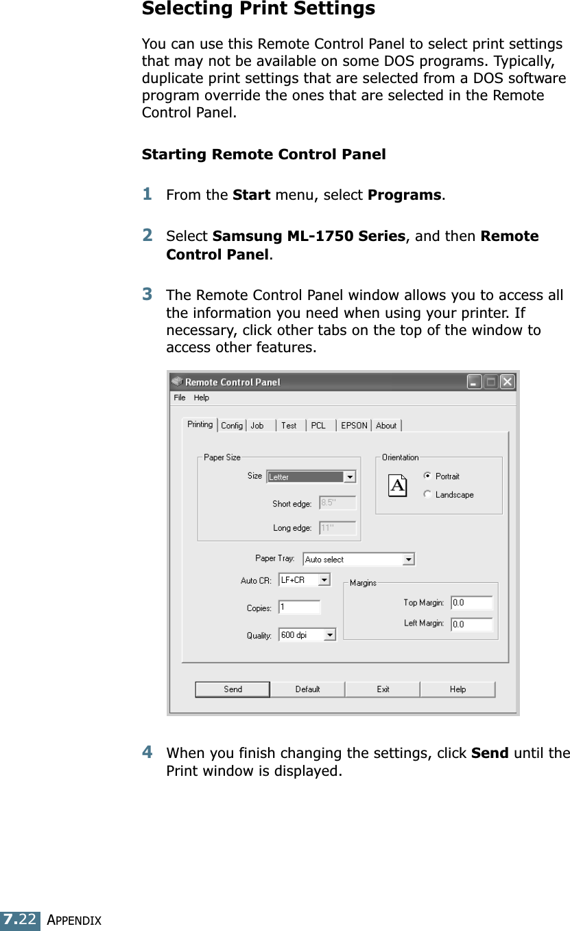 APPENDIX7.22Selecting Print SettingsYou can use this Remote Control Panel to select print settings that may not be available on some DOS programs. Typically, duplicate print settings that are selected from a DOS software program override the ones that are selected in the Remote Control Panel. Starting Remote Control Panel1From the Start menu, select Programs.2Select Samsung ML-1750 Series, and then Remote Control Panel. 3The Remote Control Panel window allows you to access all the information you need when using your printer. If necessary, click other tabs on the top of the window to access other features.4When you finish changing the settings, click Send until the Print window is displayed. 