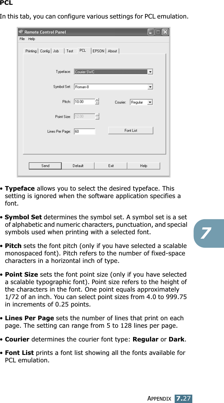 APPENDIX7.277PCLIn this tab, you can configure various settings for PCL emulation.• Typeface allows you to select the desired typeface. This setting is ignored when the software application specifies a font. • Symbol Set determines the symbol set. A symbol set is a set of alphabetic and numeric characters, punctuation, and special symbols used when printing with a selected font. • Pitch sets the font pitch (only if you have selected a scalable monospaced font). Pitch refers to the number of fixed-space characters in a horizontal inch of type. • Point Size sets the font point size (only if you have selected a scalable typographic font). Point size refers to the height of the characters in the font. One point equals approximately 1/72 of an inch. You can select point sizes from 4.0 to 999.75 in increments of 0.25 points. • Lines Per Page sets the number of lines that print on each page. The setting can range from 5 to 128 lines per page.• Courier determines the courier font type: Regular or Dark. • Font List prints a font list showing all the fonts available for PCL emulation. 