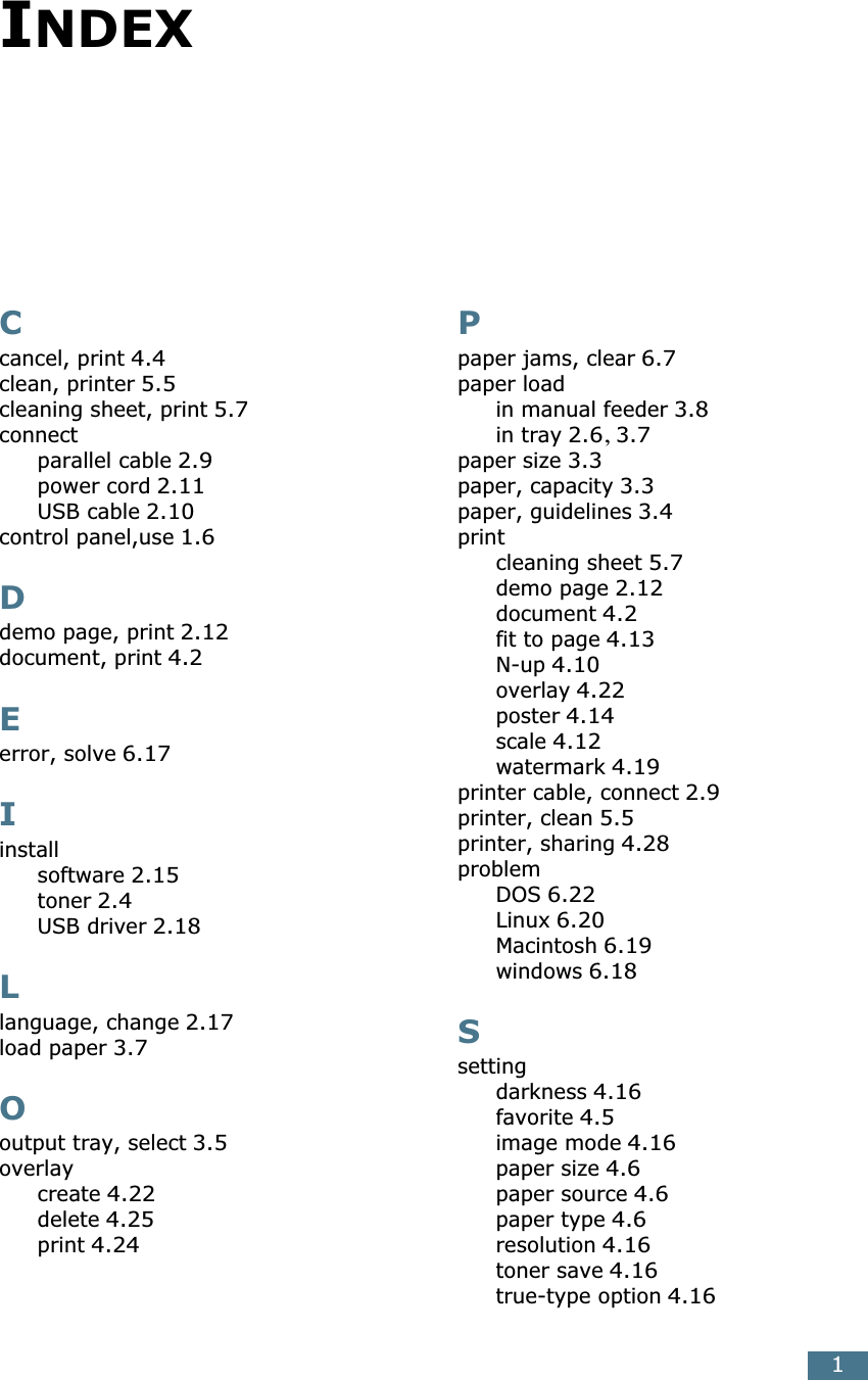 1INDEXCcancel, print 4.4clean, printer 5.5cleaning sheet, print 5.7connectparallel cable 2.9power cord 2.11USB cable 2.10control panel,use 1.6Ddemo page, print 2.12document, print 4.2Eerror, solve 6.17Iinstallsoftware 2.15toner 2.4USB driver 2.18Llanguage, change 2.17load paper 3.7Ooutput tray, select 3.5overlaycreate 4.22delete 4.25print 4.24Ppaper jams, clear 6.7paper loadin manual feeder 3.8in tray 2.6, 3.7paper size 3.3paper, capacity 3.3paper, guidelines 3.4printcleaning sheet 5.7demo page 2.12document 4.2fit to page 4.13N-up 4.10overlay 4.22poster 4.14scale 4.12watermark 4.19printer cable, connect 2.9printer, clean 5.5printer, sharing 4.28problemDOS 6.22Linux 6.20Macintosh 6.19windows 6.18Ssettingdarkness 4.16favorite 4.5image mode 4.16paper size 4.6paper source 4.6paper type 4.6resolution 4.16toner save 4.16true-type option 4.16