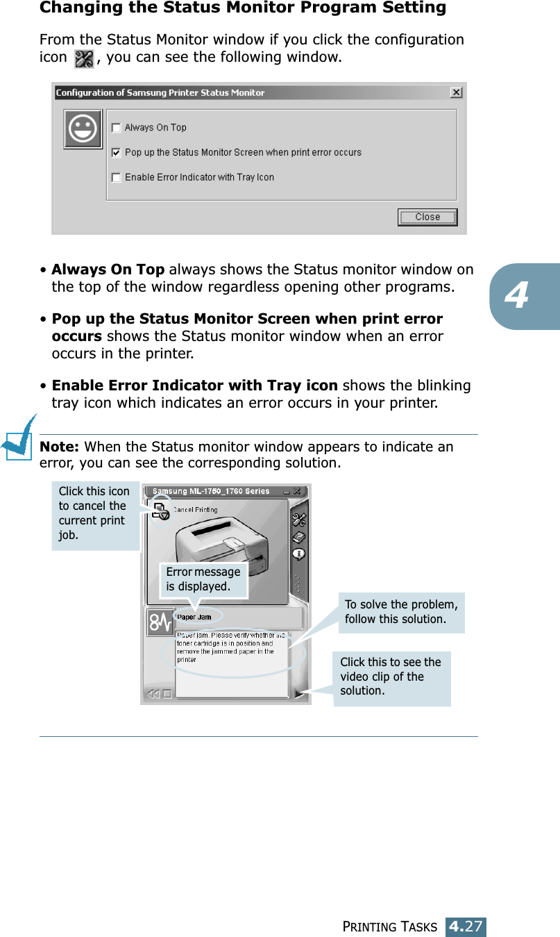 PRINTING TASKS4.274Changing the Status Monitor Program SettingFrom the Status Monitor window if you click the configuration icon  , you can see the following window.• Always On Top always shows the Status monitor window on the top of the window regardless opening other programs.• Pop up the Status Monitor Screen when print error occurs shows the Status monitor window when an error occurs in the printer.• Enable Error Indicator with Tray icon shows the blinking tray icon which indicates an error occurs in your printer. Note: When the Status monitor window appears to indicate an error, you can see the corresponding solution.Error message is displayed.Click this to see the video clip of the solution.To solve the problem, follow this solution.Click this icon to cancel the current print job. 