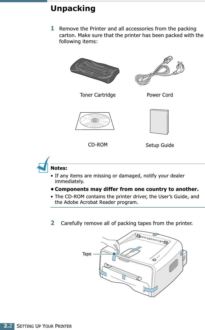 SETTING UP YOUR PRINTER2.2Unpacking1Remove the Printer and all accessories from the packing carton. Make sure that the printer has been packed with the following items:Notes:• If any items are missing or damaged, notify your dealer immediately. • Components may differ from one country to another.• The CD-ROM contains the printer driver, the User’s Guide, and the Adobe Acrobat Reader program. 2 Carefully remove all of packing tapes from the printer. Toner Cartridge Power CordCD-ROM Setup GuideTape
