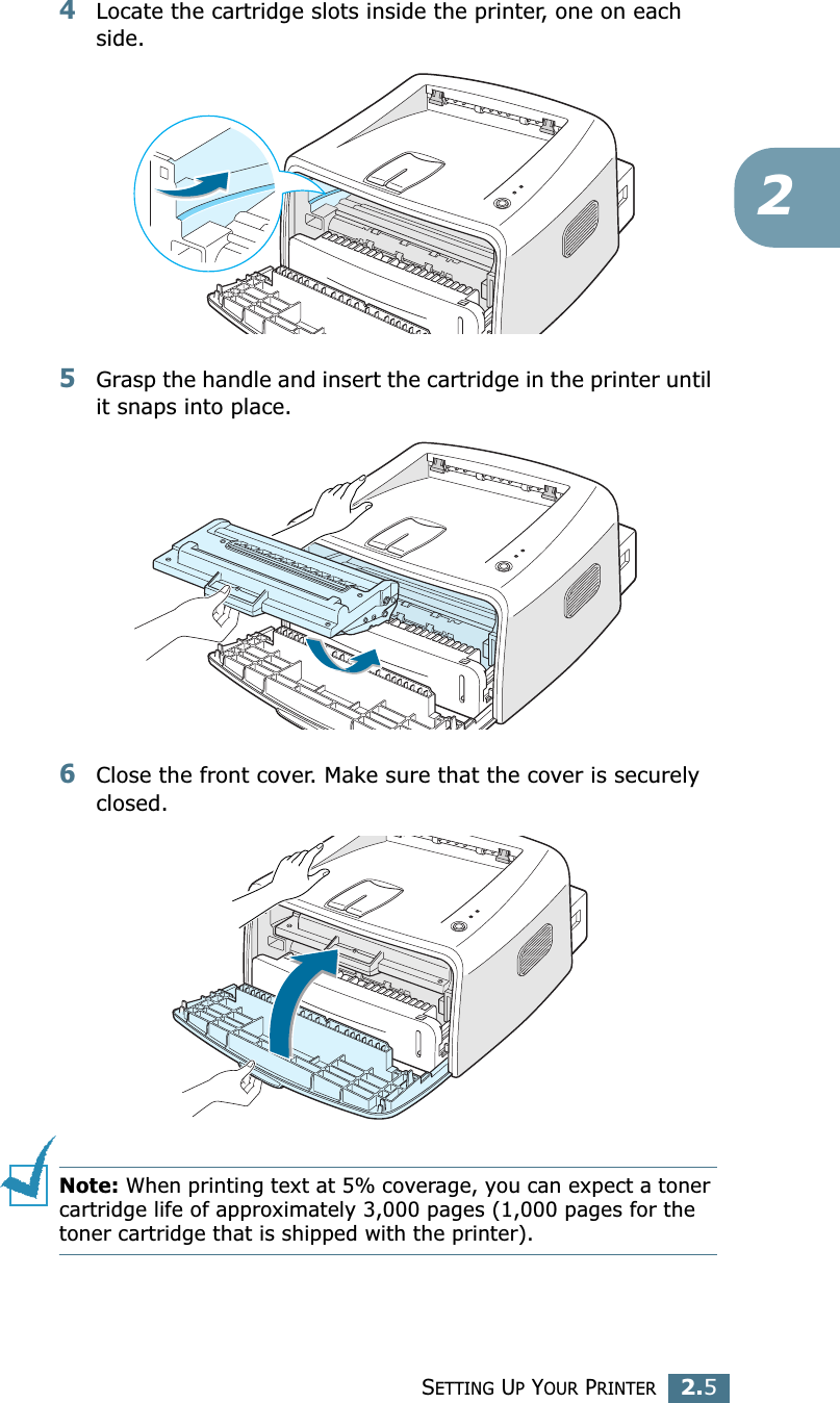 SETTING UP YOUR PRINTER2.524Locate the cartridge slots inside the printer, one on each side.5Grasp the handle and insert the cartridge in the printer until it snaps into place.6Close the front cover. Make sure that the cover is securely closed.Note: When printing text at 5% coverage, you can expect a toner cartridge life of approximately 3,000 pages (1,000 pages for the toner cartridge that is shipped with the printer).