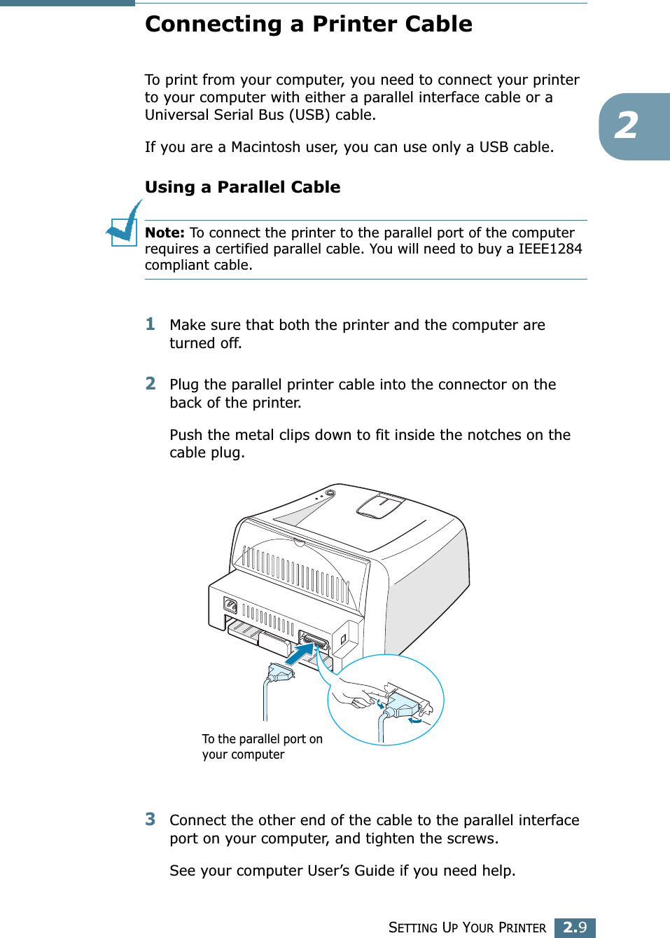 SETTING UP YOUR PRINTER2.92Connecting a Printer CableTo print from your computer, you need to connect your printer to your computer with either a parallel interface cable or a Universal Serial Bus (USB) cable. If you are a Macintosh user, you can use only a USB cable. Using a Parallel CableNote: To connect the printer to the parallel port of the computer requires a certified parallel cable. You will need to buy a IEEE1284 compliant cable.1Make sure that both the printer and the computer are turned off.2Plug the parallel printer cable into the connector on the back of the printer. Push the metal clips down to fit inside the notches on the cable plug.3Connect the other end of the cable to the parallel interface port on your computer, and tighten the screws. See your computer User’s Guide if you need help.To the parallel port on your computer