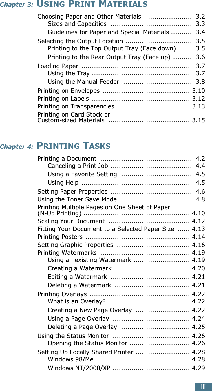  iii Chapter 3:  U SING  P RINT  M ATERIALS Choosing Paper and Other Materials  .......................  3.2Sizes and Capacities  .......................................  3.3Guidelines for Paper and Special Materials ..........  3.4Selecting the Output Location ................................  3.5Printing to the Top Output Tray (Face down)  ......  3.5Printing to the Rear Output Tray (Face up) .........  3.6Loading Paper  .....................................................  3.7Using the Tray ................................................  3.7Using the Manual Feeder  .................................  3.8Printing on Envelopes .......................................... 3.10Printing on Labels  ............................................... 3.12Printing on Transparencies ................................... 3.13Printing on Card Stock or Custom-sized Materials  ....................................... 3.15 Chapter 4:  P RINTING  T ASKS Printing a Document  ............................................  4.2Canceling a Print Job .......................................  4.4Using a Favorite Setting  ..................................  4.5Using Help  .....................................................  4.5Setting Paper Properties  .......................................  4.6Using the Toner Save Mode ...................................  4.8Printing Multiple Pages on One Sheet of Paper (N-Up Printing) ................................................... 4.10Scaling Your Document  ....................................... 4.12Fitting Your Document to a Selected Paper Size  ...... 4.13Printing Posters  .................................................. 4.14Setting Graphic Properties  ................................... 4.16Printing Watermarks  ........................................... 4.19Using an existing Watermark ........................... 4.19Creating a Watermark  .................................... 4.20Editing a Watermark  ...................................... 4.21Deleting a Watermark  .................................... 4.21Printing Overlays  ................................................ 4.22What is an Overlay?  ....................................... 4.22Creating a New Page Overlay  .......................... 4.22Using a Page Overlay  ..................................... 4.24Deleting a Page Overlay  ................................. 4.25Using the Status Monitor  ..................................... 4.26Opening the Status Monitor ............................. 4.26Setting Up Locally Shared Printer .......................... 4.28Windows 98/Me ............................................. 4.28Windows NT/2000/XP ..................................... 4.29