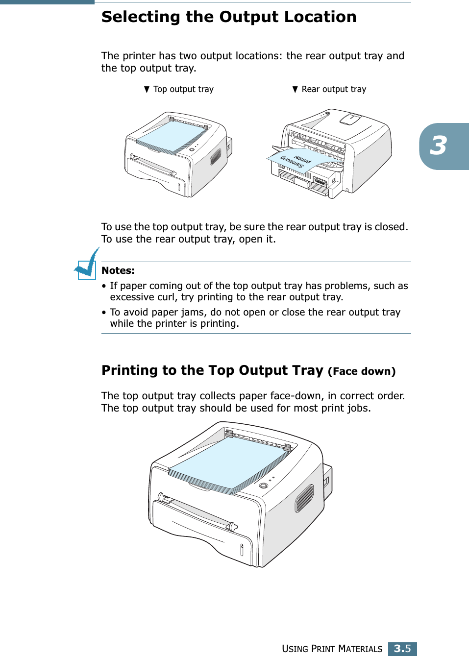 USING PRINT MATERIALS3.53Selecting the Output LocationThe printer has two output locations: the rear output tray and the top output tray. To use the top output tray, be sure the rear output tray is closed. To use the rear output tray, open it.Notes:• If paper coming out of the top output tray has problems, such as excessive curl, try printing to the rear output tray.• To avoid paper jams, do not open or close the rear output tray while the printer is printing.Printing to the Top Output Tray (Face down)The top output tray collects paper face-down, in correct order. The top output tray should be used for most print jobs.❷ Top output tray ❷ Rear output tray
