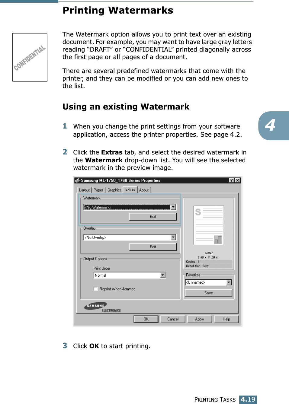 PRINTING TASKS4.194Printing WatermarksThe Watermark option allows you to print text over an existing document. For example, you may want to have large gray letters reading “DRAFT” or “CONFIDENTIAL” printed diagonally across the first page or all pages of a document. There are several predefined watermarks that come with the printer, and they can be modified or you can add new ones to the list. Using an existing Watermark1When you change the print settings from your software application, access the printer properties. See page 4.2. 2Click the Extras tab, and select the desired watermark in the Watermark drop-down list. You will see the selected watermark in the preview image. 3Click OK to start printing. 