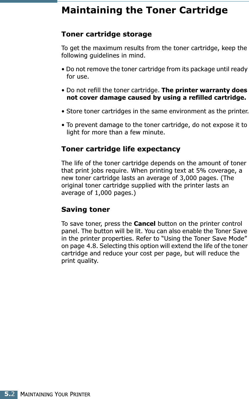 MAINTAINING YOUR PRINTER5.2Maintaining the Toner CartridgeToner cartridge storageTo get the maximum results from the toner cartridge, keep the following guidelines in mind.&bull; Do not remove the toner cartridge from its package until ready for use. &bull; Do not refill the toner cartridge. The printer warranty does not cover damage caused by using a refilled cartridge.&bull; Store toner cartridges in the same environment as the printer.&bull; To prevent damage to the toner cartridge, do not expose it to light for more than a few minute.Toner cartridge life expectancyThe life of the toner cartridge depends on the amount of toner that print jobs require. When printing text at 5% coverage, a new toner cartridge lasts an average of 3,000 pages. (The original toner cartridge supplied with the printer lasts an average of 1,000 pages.)Saving tonerTo save toner, press the Cancel button on the printer control panel. The button will be lit. You can also enable the Toner Save in the printer properties. Refer to &ldquo;Using the Toner Save Mode&rdquo; on page 4.8. Selecting this option will extend the life of the toner cartridge and reduce your cost per page, but will reduce the print quality. 