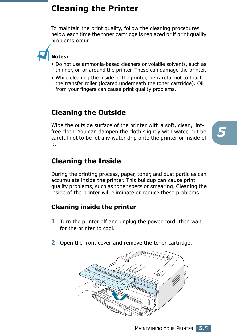 MAINTAINING YOUR PRINTER5.55Cleaning the PrinterTo maintain the print quality, follow the cleaning procedures below each time the toner cartridge is replaced or if print quality problems occur.Notes: &bull; Do not use ammonia-based cleaners or volatile solvents, such as thinner, on or around the printer. These can damage the printer.&bull; While cleaning the inside of the printer, be careful not to touch the transfer roller (located underneath the toner cartridge). Oil from your fingers can cause print quality problems.Cleaning the OutsideWipe the outside surface of the printer with a soft, clean, lint-free cloth. You can dampen the cloth slightly with water, but be careful not to be let any water drip onto the printer or inside of it.Cleaning the InsideDuring the printing process, paper, toner, and dust particles can accumulate inside the printer. This buildup can cause print quality problems, such as toner specs or smearing. Cleaning the inside of the printer will eliminate or reduce these problems.Cleaning inside the printer1Turn the printer off and unplug the power cord, then wait for the printer to cool.2Open the front cover and remove the toner cartridge.