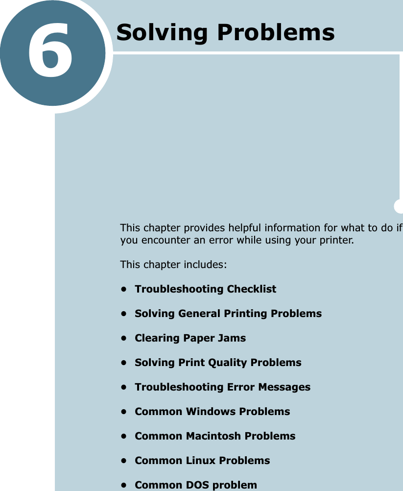 6This chapter provides helpful information for what to do if you encounter an error while using your printer. This chapter includes:&bull; Troubleshooting Checklist&bull; Solving General Printing Problems&bull; Clearing Paper Jams&bull; Solving Print Quality Problems&bull; Troubleshooting Error Messages&bull; Common Windows Problems&bull; Common Macintosh Problems&bull; Common Linux Problems&bull; Common DOS problemSolving Problems 