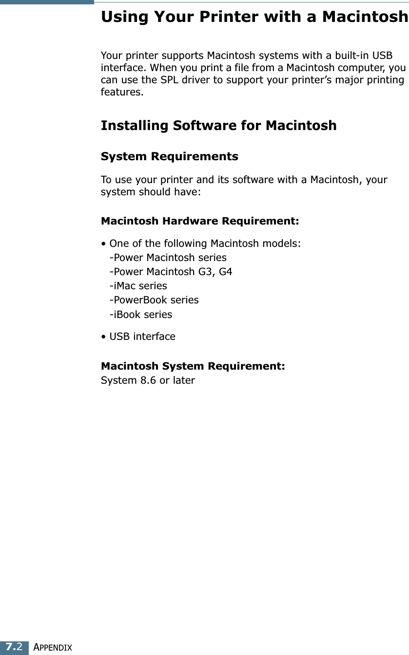 APPENDIX7.2Using Your Printer with a MacintoshYour printer supports Macintosh systems with a built-in USB interface. When you print a file from a Macintosh computer, you can use the SPL driver to support your printer&rsquo;s major printing features. Installing Software for MacintoshSystem RequirementsTo use your printer and its software with a Macintosh, your system should have:Macintosh Hardware Requirement:&bull; One of the following Macintosh models:-Power Macintosh series-Power Macintosh G3, G4-iMac series-PowerBook series-iBook series&bull; USB interface Macintosh System Requirement:System 8.6 or later