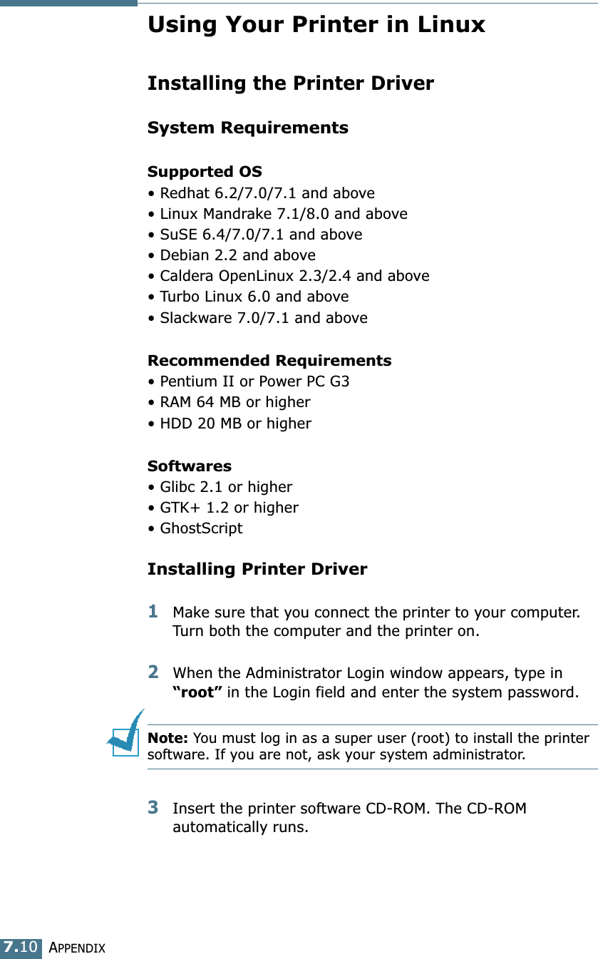 APPENDIX7.10Using Your Printer in LinuxInstalling the Printer DriverSystem RequirementsSupported OS&bull; Redhat 6.2/7.0/7.1 and above&bull; Linux Mandrake 7.1/8.0 and above&bull; SuSE 6.4/7.0/7.1 and above&bull; Debian 2.2 and above&bull; Caldera OpenLinux 2.3/2.4 and above&bull; Turbo Linux 6.0 and above&bull; Slackware 7.0/7.1 and aboveRecommended Requirements&bull; Pentium II or Power PC G3&bull; RAM 64 MB or higher&bull; HDD 20 MB or higherSoftwares&bull; Glibc 2.1 or higher&bull; GTK+ 1.2 or higher&bull; GhostScriptInstalling Printer Driver1Make sure that you connect the printer to your computer. Turn both the computer and the printer on.2When the Administrator Login window appears, type in &ldquo;root&rdquo; in the Login field and enter the system password.Note: You must log in as a super user (root) to install the printer software. If you are not, ask your system administrator.3Insert the printer software CD-ROM. The CD-ROM automatically runs.