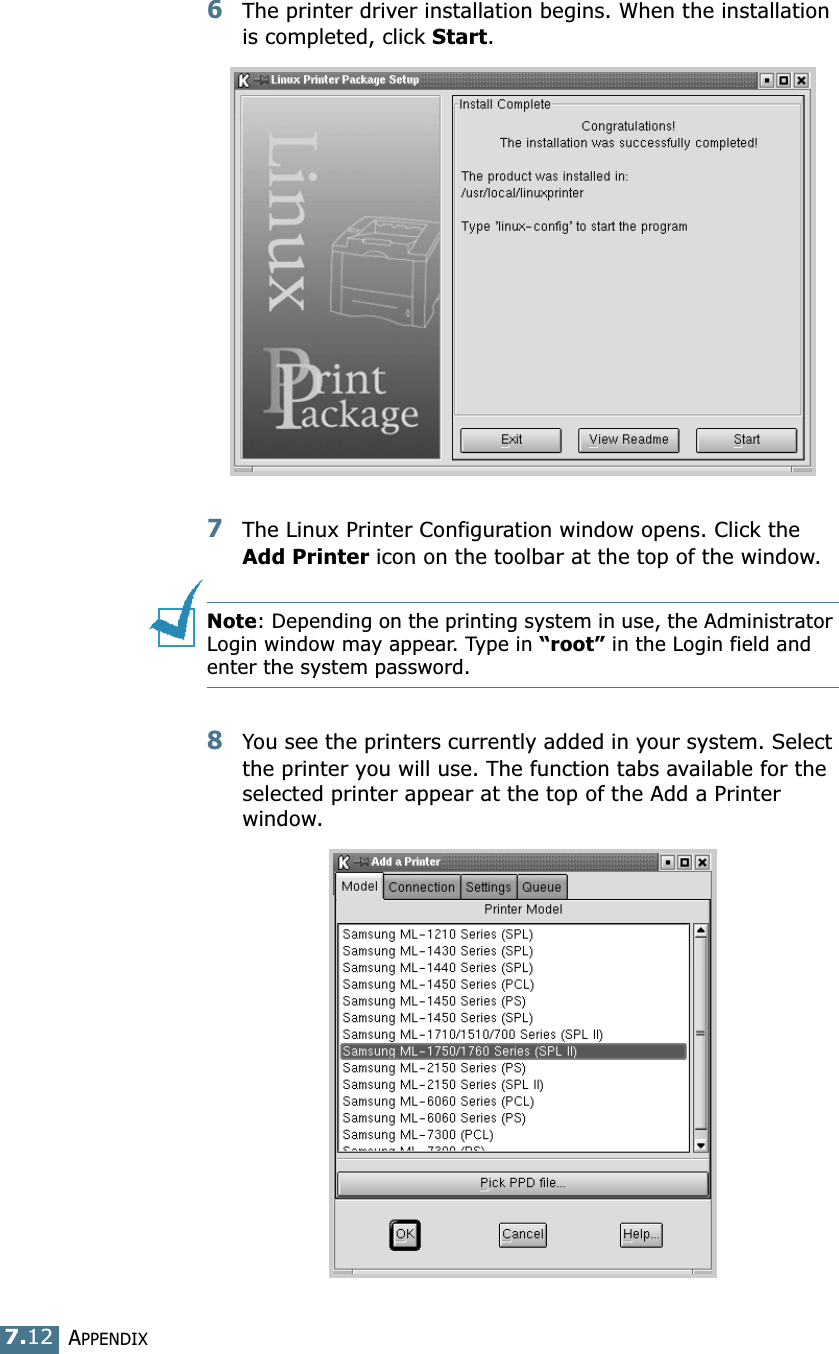 APPENDIX7.126The printer driver installation begins. When the installation is completed, click Start.7The Linux Printer Configuration window opens. Click the Add Printer icon on the toolbar at the top of the window.Note: Depending on the printing system in use, the Administrator Login window may appear. Type in &ldquo;root&rdquo; in the Login field and enter the system password.8You see the printers currently added in your system. Select the printer you will use. The function tabs available for the selected printer appear at the top of the Add a Printer window. 
