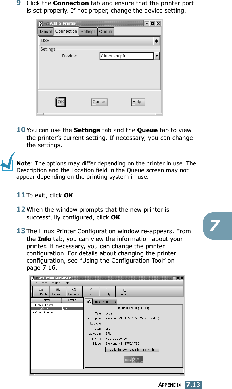 APPENDIX7.1379Click the Connection tab and ensure that the printer port is set properly. If not proper, change the device setting.10You can use the Settings tab and the Queue tab to view the printer&rsquo;s current setting. If necessary, you can change the settings.Note: The options may differ depending on the printer in use. The Description and the Location field in the Queue screen may not appear depending on the printing system in use.11To exit, click OK.12When the window prompts that the new printer is successfully configured, click OK.13The Linux Printer Configuration window re-appears. From the Info tab, you can view the information about your printer. If necessary, you can change the printer configuration. For details about changing the printer configuration, see &ldquo;Using the Configuration Tool&rdquo; on page 7.16.