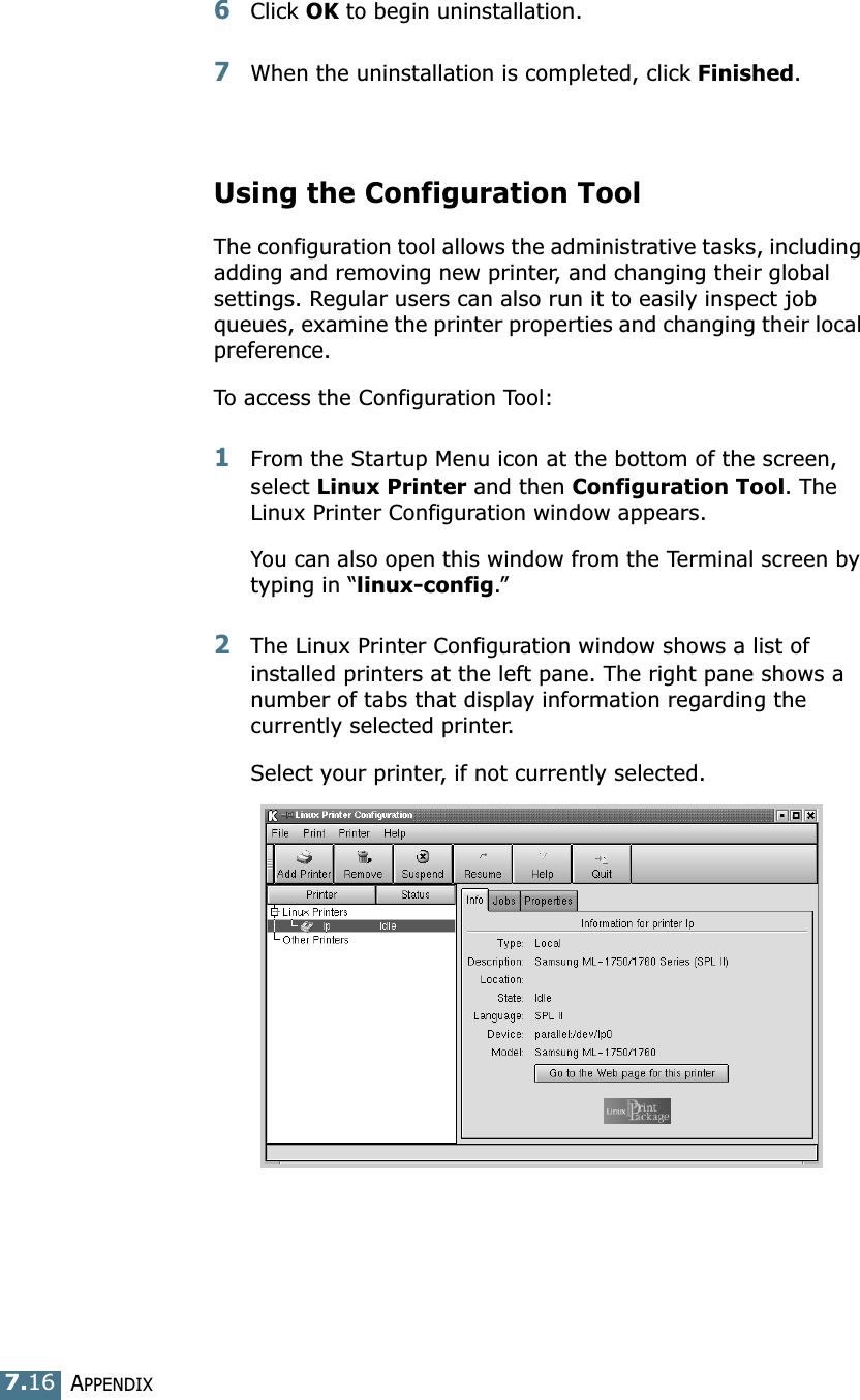 APPENDIX7.166Click OK to begin uninstallation. 7When the uninstallation is completed, click Finished.Using the Configuration ToolThe configuration tool allows the administrative tasks, including adding and removing new printer, and changing their global settings. Regular users can also run it to easily inspect job queues, examine the printer properties and changing their local preference.To access the Configuration Tool:1From the Startup Menu icon at the bottom of the screen, select Linux Printer and then Configuration Tool. The Linux Printer Configuration window appears. You can also open this window from the Terminal screen by typing in &ldquo;linux-config.&rdquo;2The Linux Printer Configuration window shows a list of installed printers at the left pane. The right pane shows a number of tabs that display information regarding the currently selected printer. Select your printer, if not currently selected.