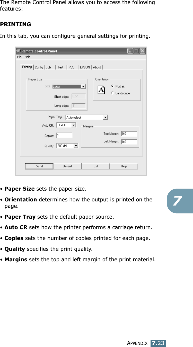 APPENDIX7.237The Remote Control Panel allows you to access the following features:PRINTINGIn this tab, you can configure general settings for printing.&bull;Paper Size sets the paper size. &bull;Orientation determines how the output is printed on the page. &bull;Paper Tray sets the default paper source. &bull;Auto CR sets how the printer performs a carriage return. &bull;Copies sets the number of copies printed for each page. &bull;Quality specifies the print quality.&bull;Margins sets the top and left margin of the print material. 