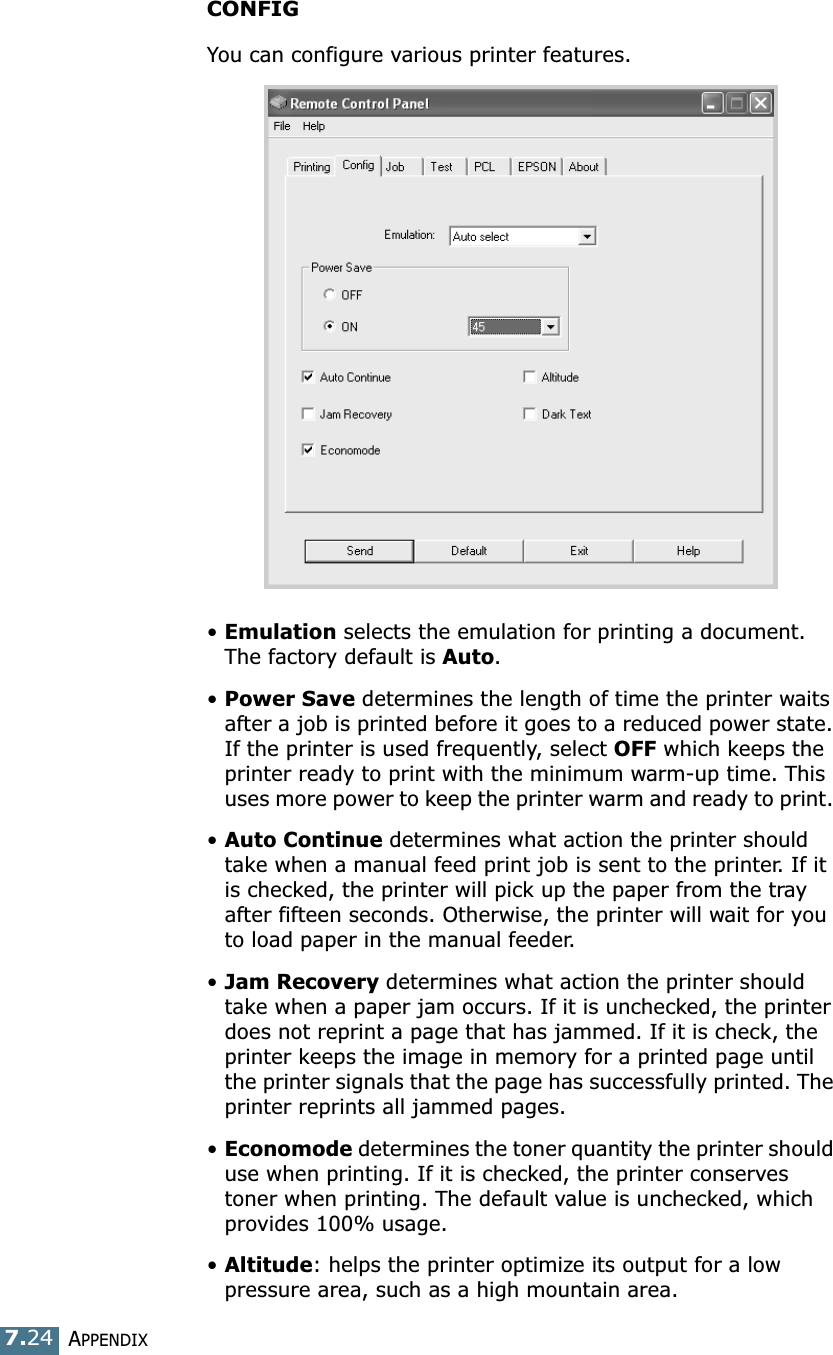 APPENDIX7.24CONFIGYou can configure various printer features. &bull;Emulation selects the emulation for printing a document. The factory default is Auto. &bull;Power Save determines the length of time the printer waits after a job is printed before it goes to a reduced power state. If the printer is used frequently, select OFF which keeps the printer ready to print with the minimum warm-up time. This uses more power to keep the printer warm and ready to print. &bull;Auto Continue determines what action the printer should take when a manual feed print job is sent to the printer. If it is checked, the printer will pick up the paper from the tray after fifteen seconds. Otherwise, the printer will wait for you to load paper in the manual feeder. &bull;Jam Recovery determines what action the printer should take when a paper jam occurs. If it is unchecked, the printer does not reprint a page that has jammed. If it is check, the printer keeps the image in memory for a printed page until the printer signals that the page has successfully printed. The printer reprints all jammed pages. &bull;Economode determines the toner quantity the printer should use when printing. If it is checked, the printer conserves toner when printing. The default value is unchecked, which provides 100% usage. &bull;Altitude: helps the printer optimize its output for a low pressure area, such as a high mountain area. 