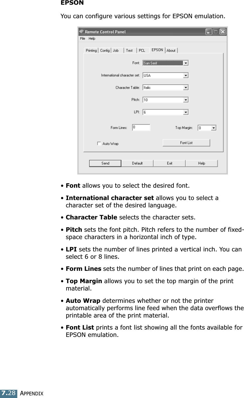 APPENDIX7.28EPSONYou can configure various settings for EPSON emulation.&bull;Font allows you to select the desired font.&bull;International character set allows you to select a character set of the desired language. &bull;Character Table selects the character sets.&bull;Pitch sets the font pitch. Pitch refers to the number of fixed-space characters in a horizontal inch of type. &bull;LPI sets the number of lines printed a vertical inch. You can select 6 or 8 lines.&bull;Form Lines sets the number of lines that print on each page. &bull;Top Margin allows you to set the top margin of the print material.&bull;Auto Wrap determines whether or not the printer  automatically performs line feed when the data overflows the printable area of the print material.&bull;Font List prints a font list showing all the fonts available for EPSON emulation. 
