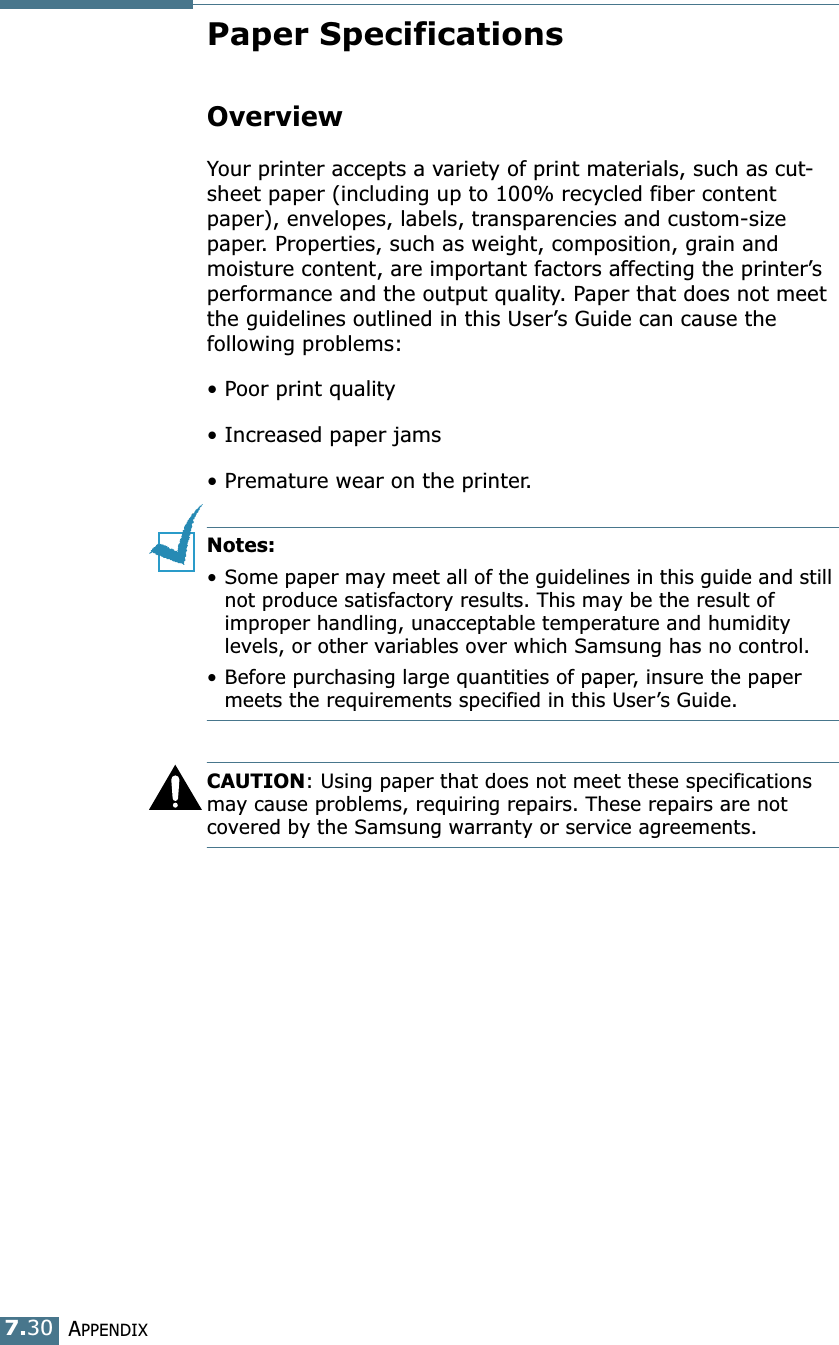 APPENDIX7.30Paper SpecificationsOverviewYour printer accepts a variety of print materials, such as cut-sheet paper (including up to 100% recycled fiber content paper), envelopes, labels, transparencies and custom-size paper. Properties, such as weight, composition, grain and moisture content, are important factors affecting the printer&rsquo;s performance and the output quality. Paper that does not meet the guidelines outlined in this User&rsquo;s Guide can cause the following problems:&bull; Poor print quality&bull; Increased paper jams&bull; Premature wear on the printer.Notes: &bull; Some paper may meet all of the guidelines in this guide and still not produce satisfactory results. This may be the result of improper handling, unacceptable temperature and humidity levels, or other variables over which Samsung has no control.&bull; Before purchasing large quantities of paper, insure the paper meets the requirements specified in this User&rsquo;s Guide. CAUTION: Using paper that does not meet these specifications may cause problems, requiring repairs. These repairs are not covered by the Samsung warranty or service agreements.