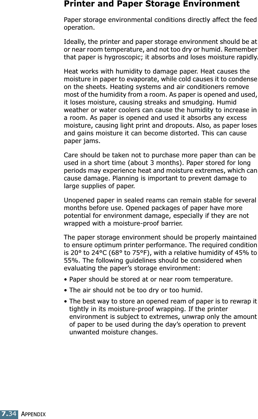 APPENDIX7.34Printer and Paper Storage EnvironmentPaper storage environmental conditions directly affect the feed operation.Ideally, the printer and paper storage environment should be at or near room temperature, and not too dry or humid. Remember that paper is hygroscopic; it absorbs and loses moisture rapidly.Heat works with humidity to damage paper. Heat causes the moisture in paper to evaporate, while cold causes it to condense on the sheets. Heating systems and air conditioners remove most of the humidity from a room. As paper is opened and used, it loses moisture, causing streaks and smudging. Humid weather or water coolers can cause the humidity to increase in a room. As paper is opened and used it absorbs any excess moisture, causing light print and dropouts. Also, as paper loses and gains moisture it can become distorted. This can cause paper jams.Care should be taken not to purchase more paper than can be used in a short time (about 3 months). Paper stored for long periods may experience heat and moisture extremes, which can cause damage. Planning is important to prevent damage to large supplies of paper.Unopened paper in sealed reams can remain stable for several months before use. Opened packages of paper have more potential for environment damage, especially if they are not wrapped with a moisture-proof barrier.The paper storage environment should be properly maintained to ensure optimum printer performance. The required condition is 20&deg; to 24&deg;C (68&deg; to 75&deg;F), with a relative humidity of 45% to 55%. The following guidelines should be considered when evaluating the paper&rsquo;s storage environment:&bull; Paper should be stored at or near room temperature.&bull; The air should not be too dry or too humid.&bull; The best way to store an opened ream of paper is to rewrap it tightly in its moisture-proof wrapping. If the printer environment is subject to extremes, unwrap only the amount of paper to be used during the day&rsquo;s operation to prevent unwanted moisture changes.