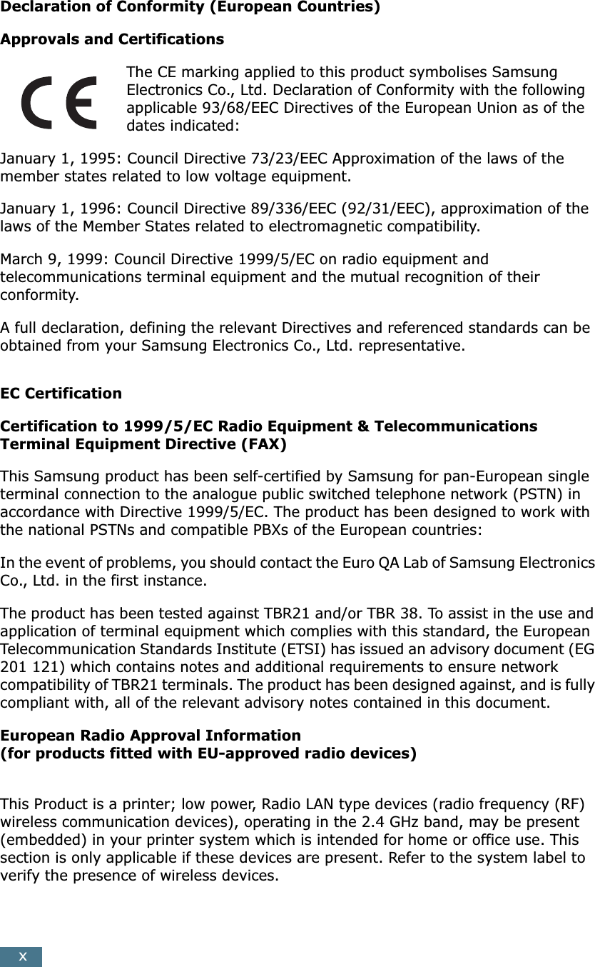 xDeclaration of Conformity (European Countries)Approvals and CertificationsThe CE marking applied to this product symbolises Samsung Electronics Co., Ltd. Declaration of Conformity with the following applicable 93/68/EEC Directives of the European Union as of the dates indicated:January 1, 1995: Council Directive 73/23/EEC Approximation of the laws of the member states related to low voltage equipment.January 1, 1996: Council Directive 89/336/EEC (92/31/EEC), approximation of the laws of the Member States related to electromagnetic compatibility.March 9, 1999: Council Directive 1999/5/EC on radio equipment and telecommunications terminal equipment and the mutual recognition of their conformity.A full declaration, defining the relevant Directives and referenced standards can be obtained from your Samsung Electronics Co., Ltd. representative.EC CertificationCertification to 1999/5/EC Radio Equipment &amp; Telecommunications Terminal Equipment Directive (FAX)This Samsung product has been self-certified by Samsung for pan-European single terminal connection to the analogue public switched telephone network (PSTN) in accordance with Directive 1999/5/EC. The product has been designed to work with the national PSTNs and compatible PBXs of the European countries:In the event of problems, you should contact the Euro QA Lab of Samsung Electronics Co., Ltd. in the first instance.The product has been tested against TBR21 and/or TBR 38. To assist in the use and application of terminal equipment which complies with this standard, the European Telecommunication Standards Institute (ETSI) has issued an advisory document (EG 201 121) which contains notes and additional requirements to ensure network compatibility of TBR21 terminals. The product has been designed against, and is fully compliant with, all of the relevant advisory notes contained in this document.European Radio Approval Information(for products fitted with EU-approved radio devices)This Product is a printer; low power, Radio LAN type devices (radio frequency (RF) wireless communication devices), operating in the 2.4 GHz band, may be present (embedded) in your printer system which is intended for home or office use. This section is only applicable if these devices are present. Refer to the system label to verify the presence of wireless devices.