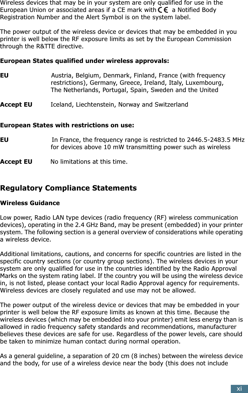 xiWireless devices that may be in your system are only qualified for use in the European Union or associated areas if a CE mark with  a Notified Body Registration Number and the Alert Symbol is on the system label.The power output of the wireless device or devices that may be embedded in you printer is well below the RF exposure limits as set by the European Commission through the R&amp;TTE directive.European States qualified under wireless approvals:EU                     Austria, Belgium, Denmark, Finland, France (with frequency                         restrictions), Germany, Greece, Ireland, Italy, Luxembourg,                          The Netherlands, Portugal, Spain, Sweden and the UnitedAccept EU         Iceland, Liechtenstein, Norway and SwitzerlandEuropean States with restrictions on use:EU                       In France, the frequency range is restricted to 2446.5-2483.5 MHz                         for devices above 10 mW transmitting power such as wirelessAccept EU         No limitations at this time.Regulatory Compliance StatementsWireless GuidanceLow power, Radio LAN type devices (radio frequency (RF) wireless communication devices), operating in the 2.4 GHz Band, may be present (embedded) in your printer system. The following section is a general overview of considerations while operating a wireless device.Additional limitations, cautions, and concerns for specific countries are listed in the specific country sections (or country group sections). The wireless devices in your system are only qualified for use in the countries identified by the Radio Approval Marks on the system rating label. If the country you will be using the wireless device in, is not listed, please contact your local Radio Approval agency for requirements. Wireless devices are closely regulated and use may not be allowed.The power output of the wireless device or devices that may be embedded in your printer is well below the RF exposure limits as known at this time. Because the wireless devices (which may be embedded into your printer) emit less energy than is allowed in radio frequency safety standards and recommendations, manufacturer believes these devices are safe for use. Regardless of the power levels, care should be taken to minimize human contact during normal operation.As a general guideline, a separation of 20 cm (8 inches) between the wireless device and the body, for use of a wireless device near the body (this does not include 