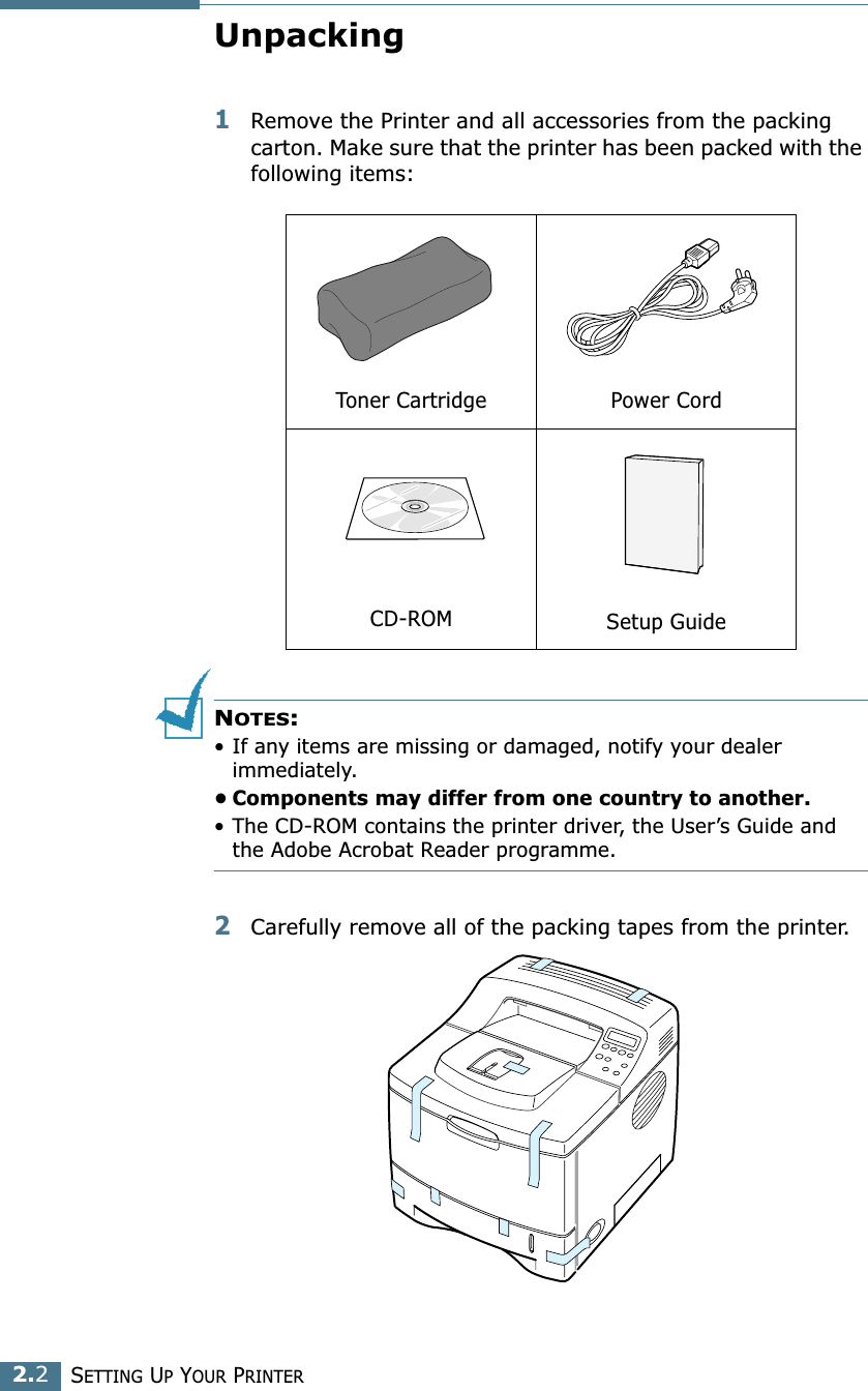 2.2SETTING UP YOUR PRINTERUnpacking1Remove the Printer and all accessories from the packing carton. Make sure that the printer has been packed with the following items:NOTES:• If any items are missing or damaged, notify your dealer immediately. • Components may differ from one country to another.• The CD-ROM contains the printer driver, the User’s Guide and the Adobe Acrobat Reader programme. 2Carefully remove all of the packing tapes from the printer. Toner Cartridge Power CordCD-ROM Setup Guide 