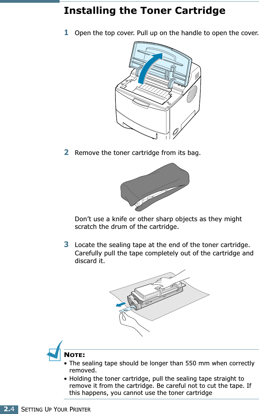 2.4SETTING UP YOUR PRINTERInstalling the Toner Cartridge1Open the top cover. Pull up on the handle to open the cover.2Remove the toner cartridge from its bag.Don’t use a knife or other sharp objects as they might scratch the drum of the cartridge.3Locate the sealing tape at the end of the toner cartridge. Carefully pull the tape completely out of the cartridge and discard it.NOTE: • The sealing tape should be longer than 550 mm when correctly removed.• Holding the toner cartridge, pull the sealing tape straight to remove it from the cartridge. Be careful not to cut the tape. If this happens, you cannot use the toner cartridge