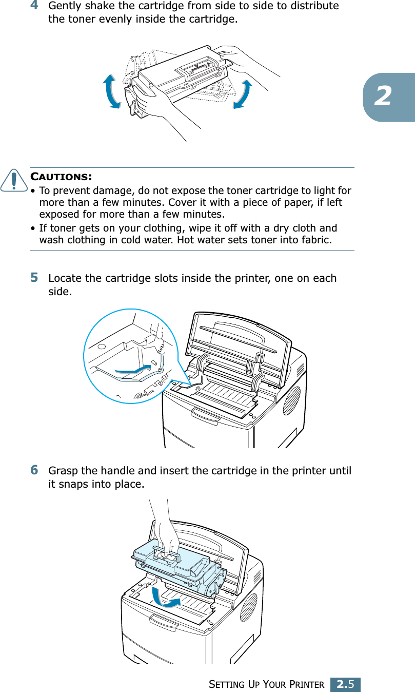 SETTING UP YOUR PRINTER2.524Gently shake the cartridge from side to side to distribute the toner evenly inside the cartridge.CAUTIONS:• To prevent damage, do not expose the toner cartridge to light for more than a few minutes. Cover it with a piece of paper, if left exposed for more than a few minutes.• If toner gets on your clothing, wipe it off with a dry cloth and wash clothing in cold water. Hot water sets toner into fabric.5Locate the cartridge slots inside the printer, one on each side.6Grasp the handle and insert the cartridge in the printer until it snaps into place.