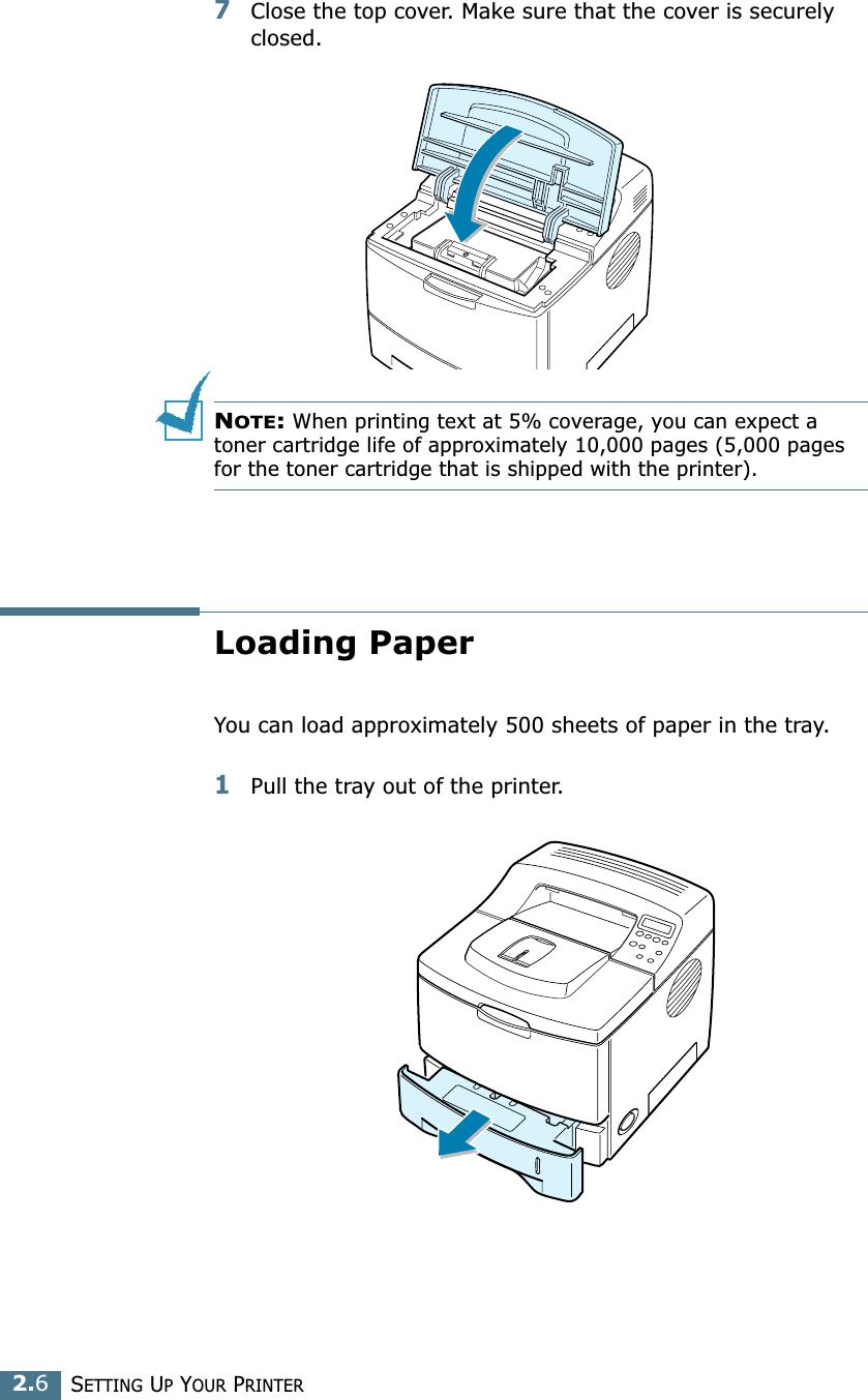 2.6SETTING UP YOUR PRINTER7Close the top cover. Make sure that the cover is securely closed.NOTE: When printing text at 5% coverage, you can expect a toner cartridge life of approximately 10,000 pages (5,000 pages for the toner cartridge that is shipped with the printer).Loading PaperYou can load approximately 500 sheets of paper in the tray.1Pull the tray out of the printer.