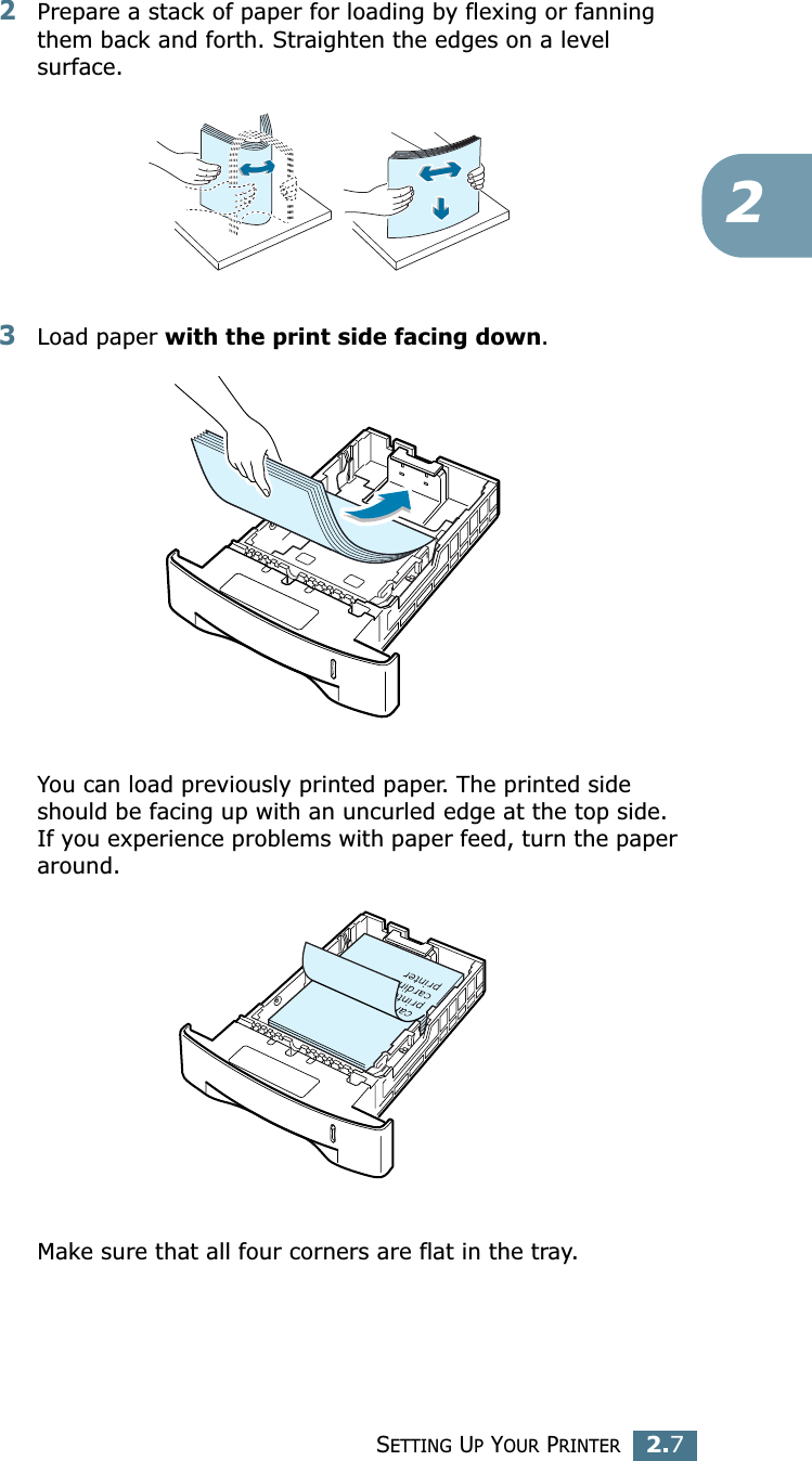 SETTING UP YOUR PRINTER2.722Prepare a stack of paper for loading by flexing or fanning them back and forth. Straighten the edges on a level surface.3Load paper with the print side facing down. You can load previously printed paper. The printed side should be facing up with an uncurled edge at the top side. If you experience problems with paper feed, turn the paper around. Make sure that all four corners are flat in the tray. 