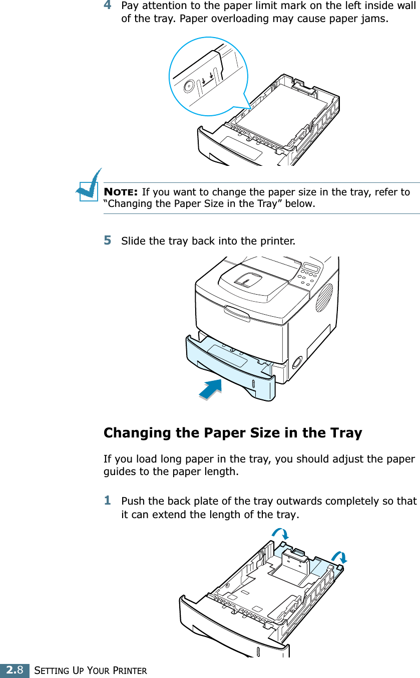 2.8SETTING UP YOUR PRINTER4Pay attention to the paper limit mark on the left inside wall of the tray. Paper overloading may cause paper jams.NOTE: If you want to change the paper size in the tray, refer to “Changing the Paper Size in the Tray” below.5Slide the tray back into the printer.Changing the Paper Size in the TrayIf you load long paper in the tray, you should adjust the paper guides to the paper length.1Push the back plate of the tray outwards completely so that it can extend the length of the tray.