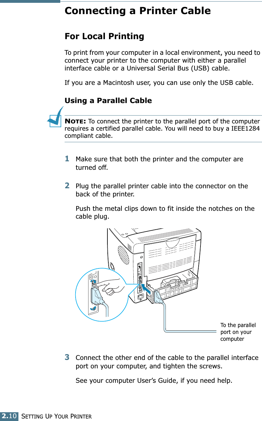 2.10SETTING UP YOUR PRINTERConnecting a Printer CableFor Local PrintingTo print from your computer in a local environment, you need to connect your printer to the computer with either a parallel interface cable or a Universal Serial Bus (USB) cable. If you are a Macintosh user, you can use only the USB cable.Using a Parallel CableNOTE: To connect the printer to the parallel port of the computer requires a certified parallel cable. You will need to buy a IEEE1284 compliant cable.1Make sure that both the printer and the computer are turned off.2Plug the parallel printer cable into the connector on the back of the printer. Push the metal clips down to fit inside the notches on the cable plug.3Connect the other end of the cable to the parallel interface port on your computer, and tighten the screws. See your computer User’s Guide, if you need help.To the parallel port on your computer