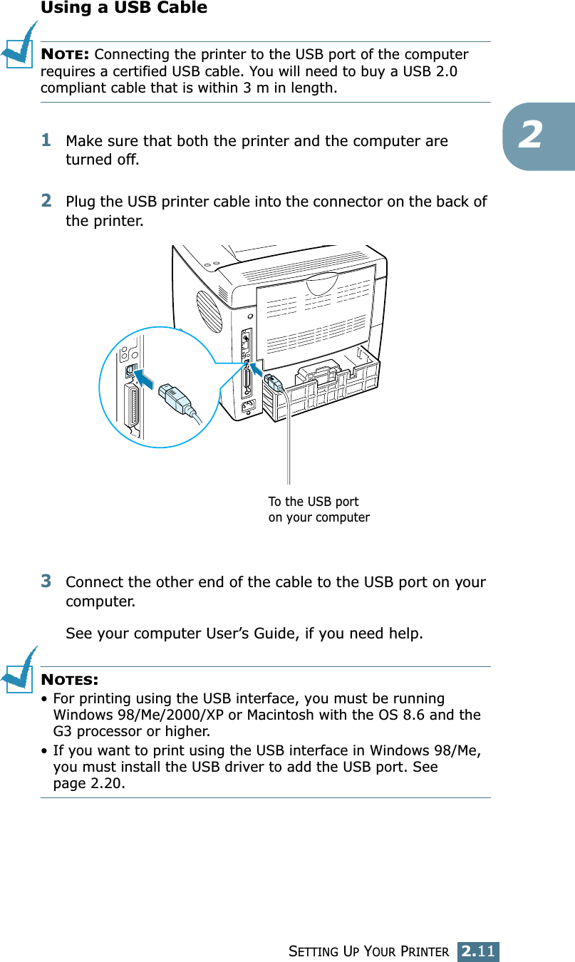 SETTING UP YOUR PRINTER2.112Using a USB CableNOTE: Connecting the printer to the USB port of the computer requires a certified USB cable. You will need to buy a USB 2.0 compliant cable that is within 3 m in length. 1Make sure that both the printer and the computer are turned off.2Plug the USB printer cable into the connector on the back of the printer. 3Connect the other end of the cable to the USB port on your computer. See your computer User’s Guide, if you need help.NOTES: • For printing using the USB interface, you must be running Windows 98/Me/2000/XP or Macintosh with the OS 8.6 and the G3 processor or higher.• If you want to print using the USB interface in Windows 98/Me, you must install the USB driver to add the USB port. See page 2.20. To the USB port on your computer