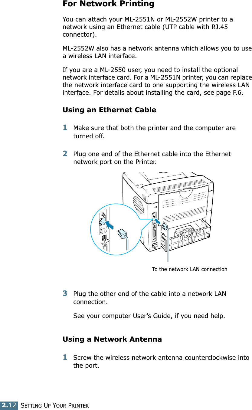 2.12SETTING UP YOUR PRINTERFor Network PrintingYou can attach your ML-2551N or ML-2552W printer to a network using an Ethernet cable (UTP cable with RJ.45 connector). ML-2552W also has a network antenna which allows you to use a wireless LAN interface. If you are a ML-2550 user, you need to install the optional network interface card. For a ML-2551N printer, you can replace the network interface card to one supporting the wireless LAN interface. For details about installing the card, see page F.6.Using an Ethernet Cable1Make sure that both the printer and the computer are turned off.2Plug one end of the Ethernet cable into the Ethernet network port on the Printer.3Plug the other end of the cable into a network LAN connection.See your computer User’s Guide, if you need help.Using a Network Antenna1Screw the wireless network antenna counterclockwise into the port.To the network LAN connection