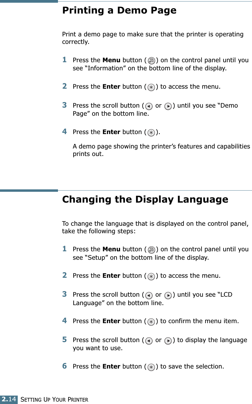 2.14SETTING UP YOUR PRINTERPrinting a Demo PagePrint a demo page to make sure that the printer is operating correctly.1Press the Menu button ( ) on the control panel until you see “Information” on the bottom line of the display.2Press the Enter button ( ) to access the menu.3Press the scroll button (  or  ) until you see “Demo Page” on the bottom line.4Press the Enter button ( ).A demo page showing the printer’s features and capabilities prints out.Changing the Display LanguageTo change the language that is displayed on the control panel, take the following steps:1Press the Menu button ( ) on the control panel until you see “Setup” on the bottom line of the display.2Press the Enter button ( ) to access the menu.3Press the scroll button (  or  ) until you see “LCD Language” on the bottom line.4Press the Enter button ( ) to confirm the menu item.5Press the scroll button (  or  ) to display the language you want to use.6Press the Enter button ( ) to save the selection.