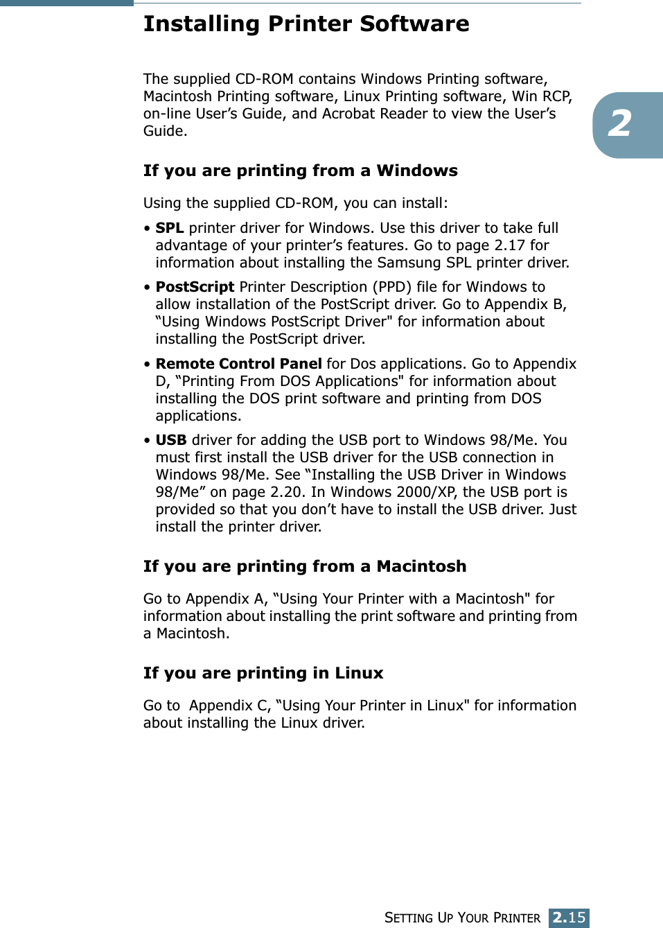 SETTING UP YOUR PRINTER2.152Installing Printer SoftwareThe supplied CD-ROM contains Windows Printing software, Macintosh Printing software, Linux Printing software, Win RCP, on-line User’s Guide, and Acrobat Reader to view the User’s Guide.If you are printing from a WindowsUsing the supplied CD-ROM, you can install:•SPL printer driver for Windows. Use this driver to take full advantage of your printer’s features. Go to page 2.17 for information about installing the Samsung SPL printer driver.•PostScript Printer Description (PPD) file for Windows to allow installation of the PostScript driver. Go to Appendix B, “Using Windows PostScript Driver&quot; for information about installing the PostScript driver. •Remote Control Panel for Dos applications. Go to Appendix D, “Printing From DOS Applications&quot; for information about installing the DOS print software and printing from DOS applications. •USB driver for adding the USB port to Windows 98/Me. You must first install the USB driver for the USB connection in Windows 98/Me. See “Installing the USB Driver in Windows 98/Me” on page 2.20. In Windows 2000/XP, the USB port is provided so that you don’t have to install the USB driver. Just install the printer driver.If you are printing from a MacintoshGo to Appendix A, “Using Your Printer with a Macintosh&quot; for information about installing the print software and printing from a Macintosh.If you are printing in LinuxGo to  Appendix C, “Using Your Printer in Linux&quot; for information about installing the Linux driver.