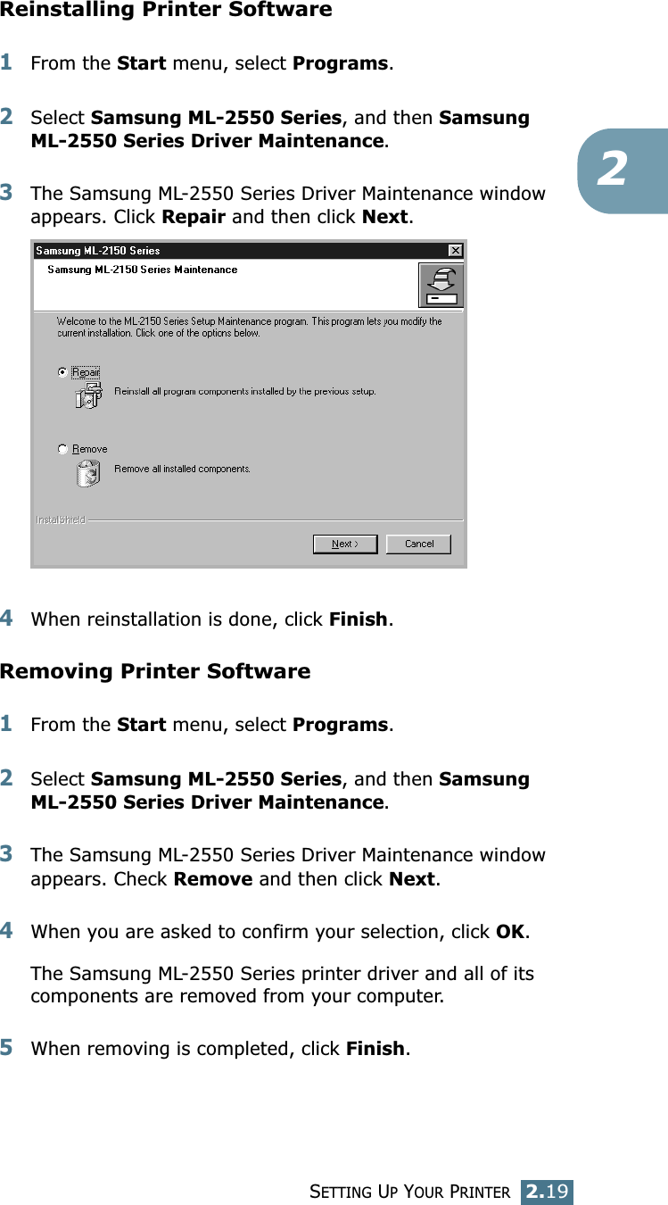 SETTING UP YOUR PRINTER2.192Reinstalling Printer Software1From the Start menu, select Programs.2Select Samsung ML-2550 Series, and then Samsung ML-2550 Series Driver Maintenance.3The Samsung ML-2550 Series Driver Maintenance window appears. Click Repair and then click Next. 4When reinstallation is done, click Finish. Removing Printer Software1From the Start menu, select Programs.2Select Samsung ML-2550 Series, and then Samsung ML-2550 Series Driver Maintenance. 3The Samsung ML-2550 Series Driver Maintenance window appears. Check Remove and then click Next. 4When you are asked to confirm your selection, click OK. The Samsung ML-2550 Series printer driver and all of its components are removed from your computer. 5When removing is completed, click Finish. 