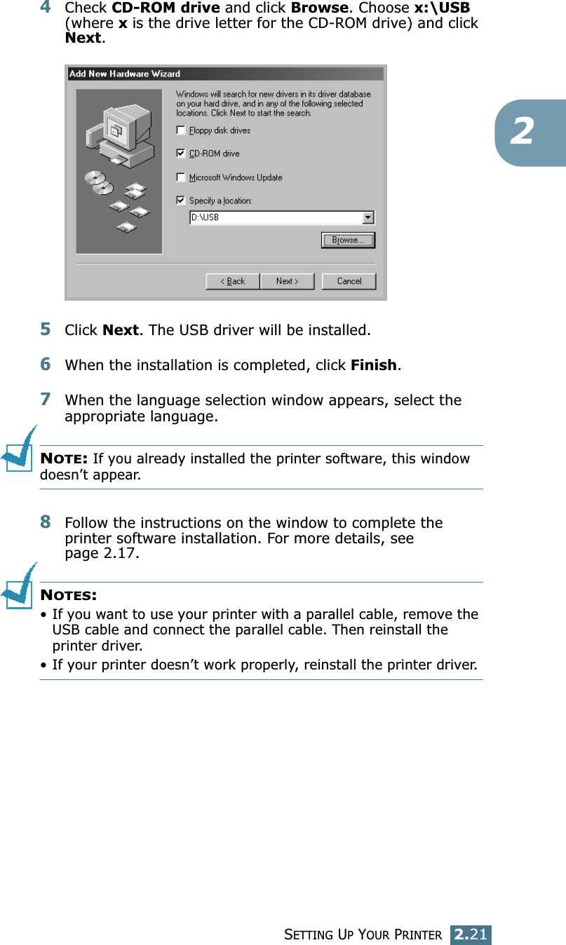 SETTING UP YOUR PRINTER2.2124Check CD-ROM drive and click Browse. Choose x:\USB (where x is the drive letter for the CD-ROM drive) and click Next. 5Click Next. The USB driver will be installed. 6When the installation is completed, click Finish. 7When the language selection window appears, select the appropriate language. NOTE: If you already installed the printer software, this window doesn’t appear. 8Follow the instructions on the window to complete the printer software installation. For more details, see page 2.17. NOTES:• If you want to use your printer with a parallel cable, remove the USB cable and connect the parallel cable. Then reinstall the printer driver. • If your printer doesn’t work properly, reinstall the printer driver. 