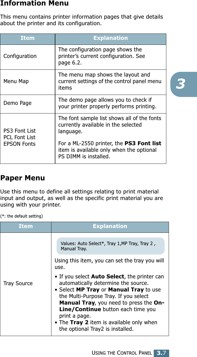 USING THE CONTROL PANEL3.733Information MenuThis menu contains printer information pages that give details about the printer and its configuration.Paper Menu Use this menu to define all settings relating to print material input and output, as well as the specific print material you are using with your printer.(*: the default setting)Item ExplanationConfigurationThe configuration page shows the printer’s current configuration. See page 6.2.Menu MapThe menu map shows the layout and current settings of the control panel menu itemsDemo Page The demo page allows you to check if your printer properly performs printing.PS3 Font ListPCL Font ListEPSON FontsThe font sample list shows all of the fonts currently available in the selected language.For a ML-2550 printer, the PS3 Font list item is available only when the optional PS DIMM is installed. Item ExplanationTray SourceUsing this item, you can set the tray you will use. • If you select Auto Select, the printer can automatically determine the source. • Select MP Tray or Manual Tray to use the Multi-Purpose Tray. If you select Manual Tray, you need to press the On-Line/Continue button each time you print a page. • The Tray 2 item is available only when the optional Tray2 is installed.Values: Auto Select*, Tray 1,MP Tray, Tray 2 , Manual Tray.