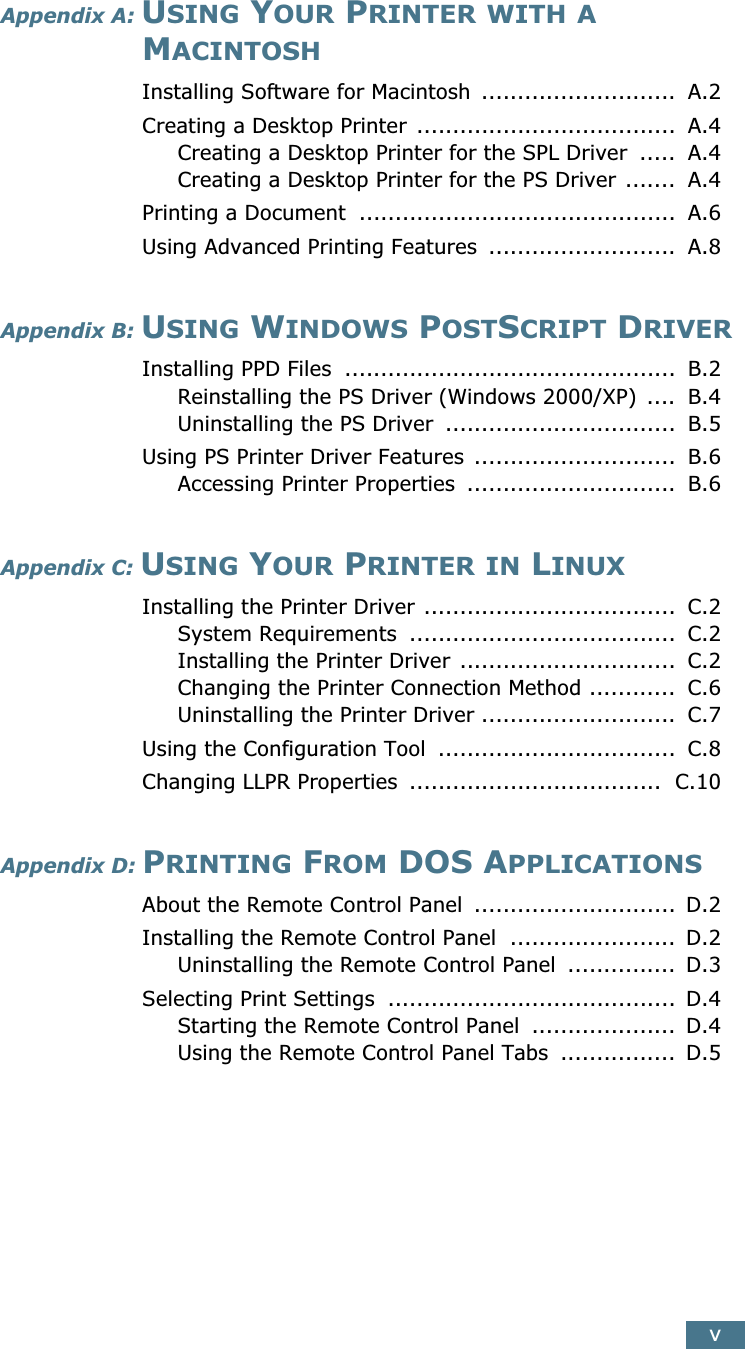  v Appendix A:  U SING  Y OUR  P RINTER   WITH   A  M ACINTOSH Installing Software for Macintosh  ...........................  A.2Creating a Desktop Printer  ....................................  A.4Creating a Desktop Printer for the SPL Driver  .....  A.4Creating a Desktop Printer for the PS Driver .......  A.4Printing a Document  ............................................  A.6Using Advanced Printing Features  ..........................  A.8 Appendix B:  U SING  W INDOWS  P OST S CRIPT  D RIVER Installing PPD Files  ..............................................  B.2Reinstalling the PS Driver (Windows 2000/XP) ....  B.4Uninstalling the PS Driver  ................................  B.5Using PS Printer Driver Features  ............................  B.6Accessing Printer Properties  .............................  B.6 Appendix C:  U SING  Y OUR  P RINTER   IN  L INUX Installing the Printer Driver ...................................  C.2System Requirements  .....................................  C.2Installing the Printer Driver ..............................  C.2Changing the Printer Connection Method ............  C.6Uninstalling the Printer Driver ...........................  C.7Using the Configuration Tool  .................................  C.8Changing LLPR Properties  ...................................  C.10 Appendix D:  P RINTING  F ROM  DOS A PPLICATIONS About the Remote Control Panel  ............................  D.2Installing the Remote Control Panel  .......................  D.2Uninstalling the Remote Control Panel  ...............  D.3Selecting Print Settings  ........................................  D.4Starting the Remote Control Panel  ....................  D.4Using the Remote Control Panel Tabs  ................  D.5