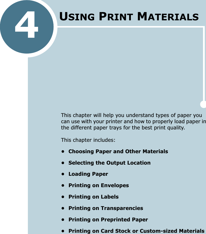 4This chapter will help you understand types of paper you can use with your printer and how to properly load paper in the different paper trays for the best print quality. This chapter includes:• Choosing Paper and Other Materials• Selecting the Output Location• Loading Paper• Printing on Envelopes• Printing on Labels• Printing on Transparencies• Printing on Preprinted Paper• Printing on Card Stock or Custom-sized MaterialsUSING PRINT MATERIALS