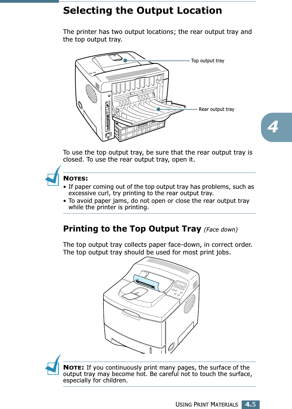 USING PRINT MATERIALS4.54Selecting the Output LocationThe printer has two output locations; the rear output tray and the top output tray. To use the top output tray, be sure that the rear output tray is closed. To use the rear output tray, open it.NOTES:• If paper coming out of the top output tray has problems, such as excessive curl, try printing to the rear output tray.• To avoid paper jams, do not open or close the rear output tray while the printer is printing.Printing to the Top Output Tray (Face down)The top output tray collects paper face-down, in correct order. The top output tray should be used for most print jobs.NOTE: If you continuously print many pages, the surface of the output tray may become hot. Be careful not to touch the surface, especially for children.Top output trayRear output tray