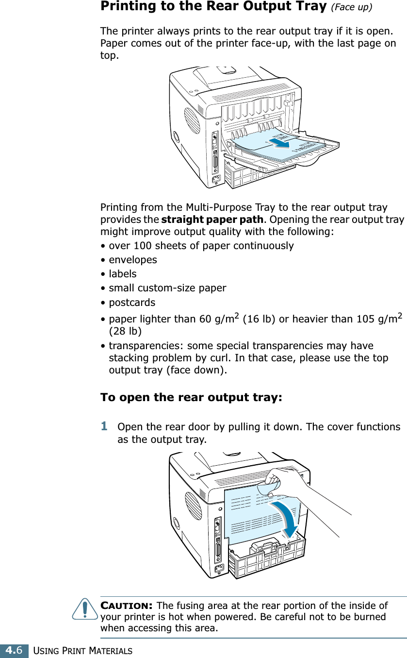USING PRINT MATERIALS4.6Printing to the Rear Output Tray (Face up)The printer always prints to the rear output tray if it is open. Paper comes out of the printer face-up, with the last page on top.Printing from the Multi-Purpose Tray to the rear output tray provides the straight paper path. Opening the rear output tray might improve output quality with the following:• over 100 sheets of paper continuously• envelopes• labels• small custom-size paper• postcards• paper lighter than 60 g/m2 (16 lb) or heavier than 105 g/m2 (28 lb)• transparencies: some special transparencies may have stacking problem by curl. In that case, please use the top output tray (face down).To open the rear output tray:1Open the rear door by pulling it down. The cover functions as the output tray.CAUTION: The fusing area at the rear portion of the inside of your printer is hot when powered. Be careful not to be burned when accessing this area.