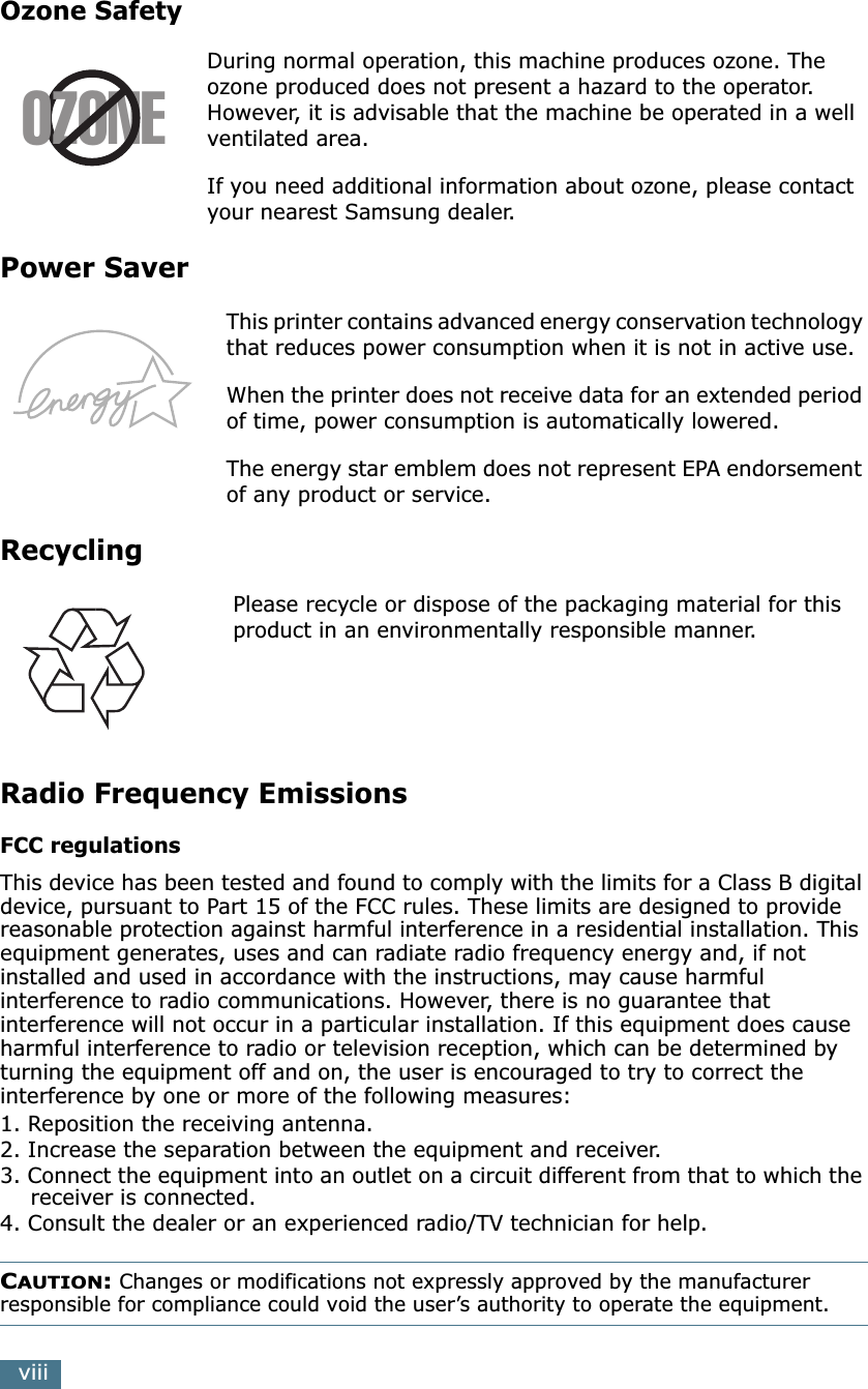 viiiOzone SafetyDuring normal operation, this machine produces ozone. The ozone produced does not present a hazard to the operator. However, it is advisable that the machine be operated in a well ventilated area.If you need additional information about ozone, please contact your nearest Samsung dealer.Power SaverThis printer contains advanced energy conservation technology that reduces power consumption when it is not in active use.When the printer does not receive data for an extended period of time, power consumption is automatically lowered. The energy star emblem does not represent EPA endorsement of any product or service.RecyclingPlease recycle or dispose of the packaging material for this product in an environmentally responsible manner.Radio Frequency EmissionsFCC regulationsThis device has been tested and found to comply with the limits for a Class B digital device, pursuant to Part 15 of the FCC rules. These limits are designed to provide reasonable protection against harmful interference in a residential installation. This equipment generates, uses and can radiate radio frequency energy and, if not installed and used in accordance with the instructions, may cause harmful interference to radio communications. However, there is no guarantee that interference will not occur in a particular installation. If this equipment does cause harmful interference to radio or television reception, which can be determined by turning the equipment off and on, the user is encouraged to try to correct the interference by one or more of the following measures:1. Reposition the receiving antenna.2. Increase the separation between the equipment and receiver.3. Connect the equipment into an outlet on a circuit different from that to which the receiver is connected.4. Consult the dealer or an experienced radio/TV technician for help.CAUTION: Changes or modifications not expressly approved by the manufacturer responsible for compliance could void the user’s authority to operate the equipment.OZONE